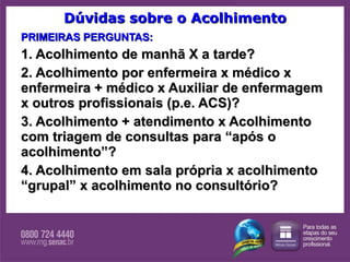 Dúvidas sobre o Acolhimento PRIMEIRAS PERGUNTAS: 1. Acolhimento de manhã X a tarde? 2. Acolhimento por enfermeira x médico x enfermeira + médico x Auxiliar de enfermagem x outros profissionais (p.e. ACS)? 3. Acolhimento + atendimento x Acolhimento com triagem de consultas para “após o acolhimento”?  4. Acolhimento em sala própria x acolhimento “grupal” x acolhimento no consultório?   