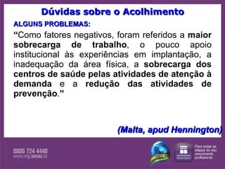 Dúvidas sobre o Acolhimento ALGUNS PROBLEMAS: “ Como fatores negativos, foram referidos a  maior sobrecarga de trabalho , o pouco apoio institucional às experiências em implantação, a inadequação da área física, a  sobrecarga dos centros de saúde pelas atividades de atenção à demanda  e a  redução das atividades de prevenção . ”  (Malta, apud Hennington) 