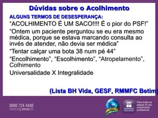 Dúvidas sobre o Acolhimento ALGUNS TERMOS DE DESESPERANÇA: “ ACOLHIMENTO É UM SACO!!!! É o pior do PSF!” “ Ontem um paciente perguntou se eu era mesmo médica, porque se estava marcando consulta ao invés de atender, não devia ser médica” “ Tentar calçar uma bota 38 num pé 44” “ Encolhimento”, “Escolhimento”, “ Atropelamento”, Colhimento  Universalidade X Integralidade (Lista BH Vida, GESF, RMMFC Betim) 