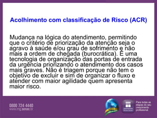 Acolhimento com classificação de Risco (ACR) Mudança na lógica do atendimento, permitindo que o critério de priorização da atenção seja o agravo à saúde e/ou grau de sofrimento e não mais a ordem de chegada (burocrática). É uma tecnologia de organização das portas de entrada da urgência priorizando o atendimento dos casos mais graves. Não é triagem porque não tem o objetivo de excluir e sim de organizar o fluxo e atender com maior agilidade quem apresenta maior risco. 