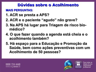 Dúvidas sobre o Acolhimento MAIS PERGUNTAS: 1. ACR se presta a APS? 2. ACR e o paciente “agudo” não grave? 3. Na APS há lugar para Triagem de risco bio-médico? 4. O que fazer quando a agenda está cheia e o acolhimento também? 5. Há espaço para a Educação e Promoção da Saúde, bem como ações preventivas com um Acolhimento de 50 pessoas? 