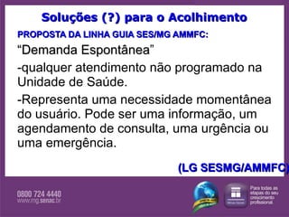 Soluções (?) para o Acolhimento PROPOSTA DA LINHA GUIA SES/MG AMMFC: “ Demanda Espontânea ” qualquer atendimento não programado na Unidade de Saúde.  Representa uma necessidade momentânea do usuário. Pode ser uma informação, um agendamento de consulta, uma urgência ou uma emergência. (LG SESMG/AMMFC) 