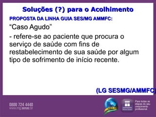 Soluções (?) para o Acolhimento PROPOSTA DA LINHA GUIA SES/MG AMMFC: “ Caso Agudo ” - refere-se ao paciente que procura o serviço de saúde com fins de restabelecimento de sua saúde por algum tipo de sofrimento de início recente. (LG SESMG/AMMFC) 