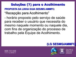 Soluções (?) para o Acolhimento PROPOSTA DA LINHA GUIA SES/MG AMMFC: “ Recepção para Acolhimento”   - horário proposto pelo serviço de saúde para receber o usuário que necessita do mesmo naquele momento ou naquele dia, com fins de organização do processo de trabalho pela Equipe de Acolhimento. (LG SESMG/AMMFC) 