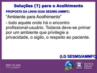 Soluções (?) para o Acolhimento PROPOSTA DA LINHA GUIA SES/MG AMMFC: “ Ambiente para Acolhimento” - todo aquele onde há o encontro profissional-usuário. Todavia deve-se primar por um ambiente que privilegie a privacidade, o sigilo, o respeito ao paciente.  (LG SESMG/AMMFC) 