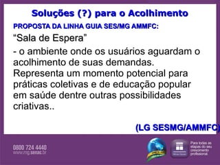 Soluções (?) para o Acolhimento PROPOSTA DA LINHA GUIA SES/MG AMMFC: “ Sala de Espera” - o ambiente onde os usuários aguardam o acolhimento de suas demandas. Representa um momento potencial para práticas coletivas e de educação popular em saúde dentre outras possibilidades criativas..  (LG SESMG/AMMFC) 