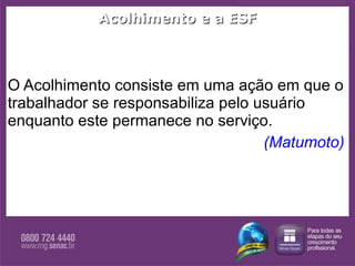 Acolhimento e a ESF O Acolhimento consiste em uma ação em que o trabalhador se responsabiliza pelo usuário enquanto este permanece no serviço. (Matumoto)  