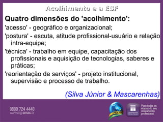 Acolhimento e a ESF Quatro dimensões do 'acolhimento':  'acesso' - geográfico e organizacional;  'postura' - escuta, atitude profissional-usuário e relação intra-equipe;  'técnica' - trabalho em equipe, capacitação dos profissionais e aquisição de tecnologias, saberes e práticas;  'reorientação de serviços' - projeto institucional, supervisão e processo de trabalho. (Silva Júnior & Mascarenhas) 