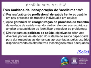 Acolhimento e a ESF Três âmbitos de incorporação do 'acolhimento':  a) Postura/prática  do profissional de saúde  frente ao usuário em seu processo de trabalho individual e em equipe; b) Ação  gerencial  de  reorganização do processo de trabalho  da unidade de saúde visando melhor atender aos usuários e ampliar a capacidade de identificar e resolver os problemas; c) Diretriz para as  políticas de saúde , objetivando criar,  nos diversos pontos de atenção  do sistema de saúde capacidade para dar respostas às demandas apresentadas pelos usuários disponibilizando as alternativas tecnológicas mais adequadas.  (Solla)  