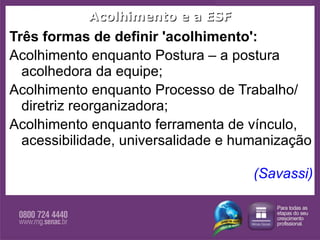 Acolhimento e a ESF Três formas de definir 'acolhimento':  Acolhimento enquanto Postura – a postura acolhedora da equipe; Acolhimento enquanto Processo de Trabalho/ diretriz reorganizadora; Acolhimento enquanto ferramenta de vínculo, acessibilidade, universalidade e humanização (Savassi)  