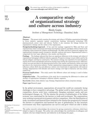 The current issue and full text archive of this journal is available at
                                                www.emeraldinsight.com/1463-5771.htm




BIJ
18,4                                              A comparative study
                                               of organizational strategy
                                              and culture across industry
510
                                                                                 Bindu Gupta
                                                    Institute of Management Technology, Ghaziabad, India

                                     Abstract
                                     Purpose – The present study examines the strategy and culture of 32 Indian organizations belonging
                                     to seven industry segments namely construction, banking, information technology (IT),
                                     pharmaceuticals, power, steel, and telecom. Further it also examines the linkage between the
                                     organization’s strategy and the culture of the organization.
                                     Design/methodology/approach – It has used the typology suggested by Miles and Snow and
                                     organizational culture assessment instrument developed by Cameron and Quinn which is based on the
                                     competing values framework of Quinn and Rohrbaugh. The Miles and Snow framework suggests four
                                     organizational strategies namely, prospector, defender, analyzer and reactor. Organizational culture is
                                     categorized into four types: adhocracy, clan, market, and hierarchy.
                                     Findings – The ﬁndings indicated that there are signiﬁcant differences in the strategy and culture of
                                     organizations belonging to different industry segments. Prospector strategy is most widely used by the
                                     telecom industry and least in construction. The analyzer strategy was reported to be most frequently
                                     used by the IT sector and defender and reactor strategy were used by the construction sector. Adhocracy
                                     culture was most prevalent in the pharmaceutical sector. Clan, market, and hierarchy culture were most
                                     prevalent in the construction industry. Further organizations using prospector strategy were high on
                                     adhocracy culture. Both clan and adhocracy cultures were found more in organizations with analyzer
                                     strategy. Organizations with defender and reactor strategy were high on hierarchy and clan culture,
                                     respectively.
                                     Practical implications – This study asserts that different culture and strategy is used in Indian
                                     organizations.
                                     Originality/value – The contribution of the study lies in examining the differences in culture and
                                     strategy of organizations belonging to different industry segments.
                                     Keywords Culture, India, Industry type, Strategy, Organizational culture, Corporate strategy
                                     Paper type Research paper


                                     In the global environment, organizations all around the world are constantly facing
                                     challenges to have competitive advantage. The global world is characterized by more
                                     competition, diverse work force, continuously changing customers’ needs, and new
                                     technological changes, etc. Till the nineties the process of globalisation of the Indian
                                     economy was constrained by the barriers to trade and investment. The organizations
                                     were working in protected environment with few competitors. After the liberalisation of
                                     trade, investment and ﬁnancial ﬂows initiated in the nineties has progressively lowered
                                     the barriers to competition and hastened the pace of globalisation. In this uncertain
Benchmarking: An International       environment only those organizations can survive and grow which are able to deﬁne
Journal
Vol. 18 No. 4, 2011
pp. 510-528                          The author sincerely acknowledges the reviewer for giving constructive criticisms which have
q Emerald Group Publishing Limited
1463-5771
                                     helped to improve the paper. The author also acknowledges the contribution of colleagues and
DOI 10.1108/14635771111147614        students who have helped directly and indirectly in developing this paper.
 