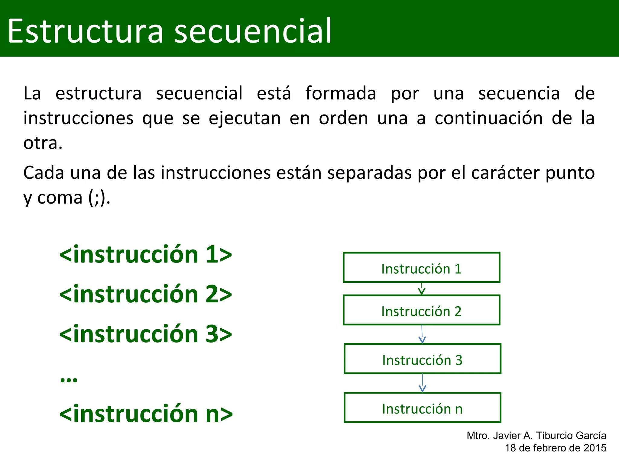 <instrucción 1>
<instrucción 2>
<instrucción 3>
…
<instrucción n>
Estructura secuencial
Mtro. Javier A. Tiburcio García
18 de febrero de 2015
Instrucción 1
Instrucción 2
Instrucción 3
Instrucción n
La  estructura  secuencial  está  formada  por  una  secuencia  de 
instrucciones  que  se  ejecutan  en  orden  una  a  continuación  de  la 
otra.
Cada una de las instrucciones están separadas por el carácter punto 
y coma (;).
 