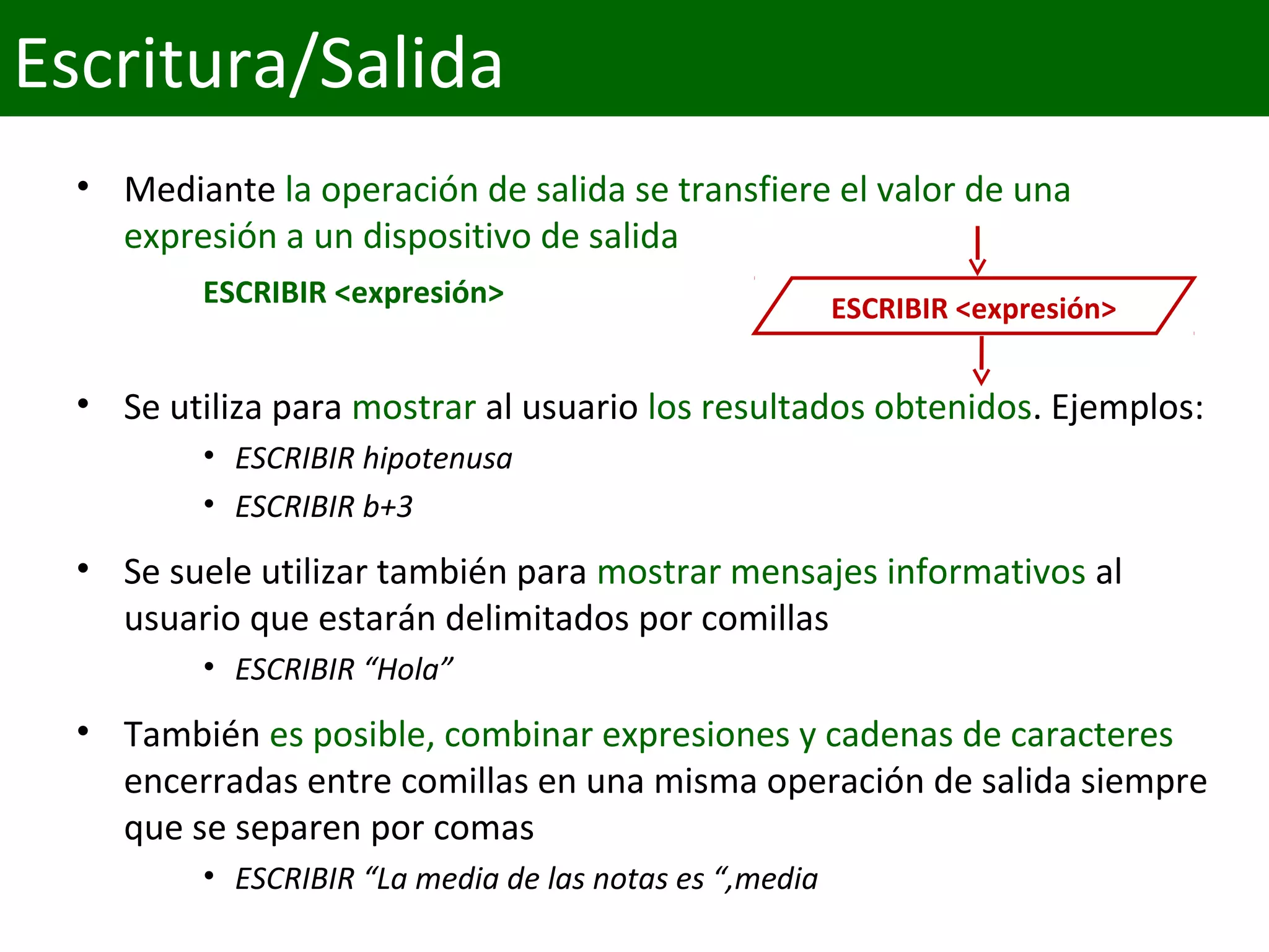 • Mediante la operación de salida se transfiere el valor de una 
expresión a un dispositivo de salida
ESCRIBIR <expresión>
• Se utiliza para mostrar al usuario los resultados obtenidos. Ejemplos:
• ESCRIBIR hipotenusa
• ESCRIBIR b+3
• Se suele utilizar también para mostrar mensajes informativos al 
usuario que estarán delimitados por comillas
• ESCRIBIR “Hola”
• También es posible, combinar expresiones y cadenas de caracteres 
encerradas entre comillas en una misma operación de salida siempre 
que se separen por comas
• ESCRIBIR “La media de las notas es “,media
ESCRIBIR <expresión>
Escritura/Salida
 