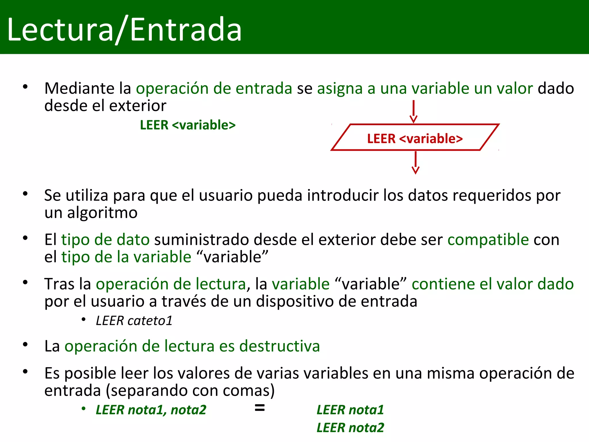• Mediante la operación de entrada se asigna a una variable un valor dado 
desde el exterior
LEER <variable>
• Se utiliza para que el usuario pueda introducir los datos requeridos por 
un algoritmo
• El tipo de dato suministrado desde el exterior debe ser compatible con 
el tipo de la variable “variable”
• Tras la operación de lectura, la variable “variable” contiene el valor dado 
por el usuario a través de un dispositivo de entrada
• LEER cateto1
• La operación de lectura es destructiva
• Es posible leer los valores de varias variables en una misma operación de 
entrada (separando con comas)
• LEER nota1, nota2 LEER nota1
LEER nota2
LEER <variable>
=
Lectura/Entrada
 