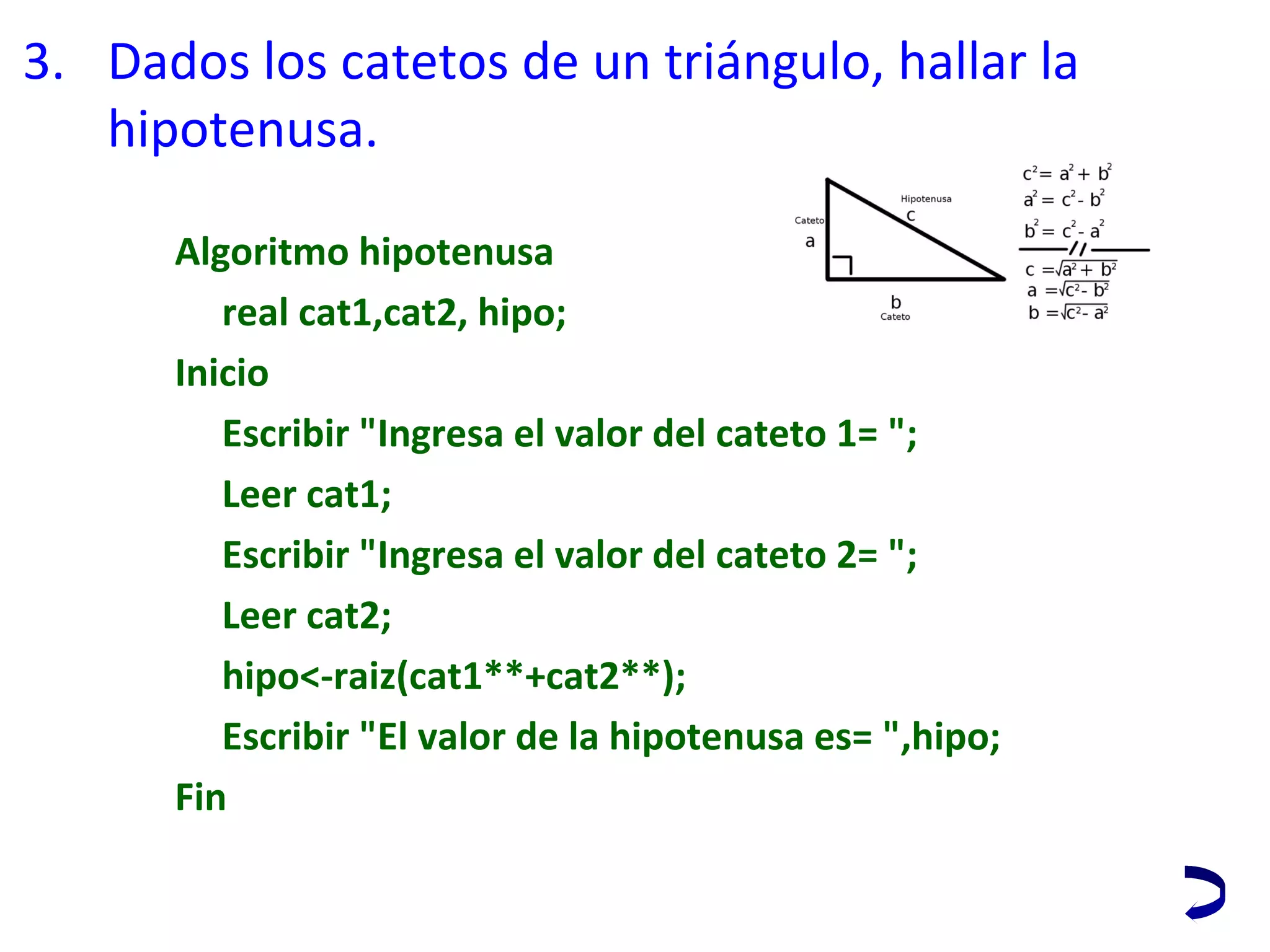 3. Dados los catetos de un triángulo, hallar la 
hipotenusa.
Algoritmo hipotenusa
real cat1,cat2, hipo;
Inicio
Escribir "Ingresa el valor del cateto 1= ";
Leer cat1;
Escribir "Ingresa el valor del cateto 2= ";
Leer cat2;
hipo<-raiz(cat1**+cat2**);
Escribir "El valor de la hipotenusa es= ",hipo;
Fin
 