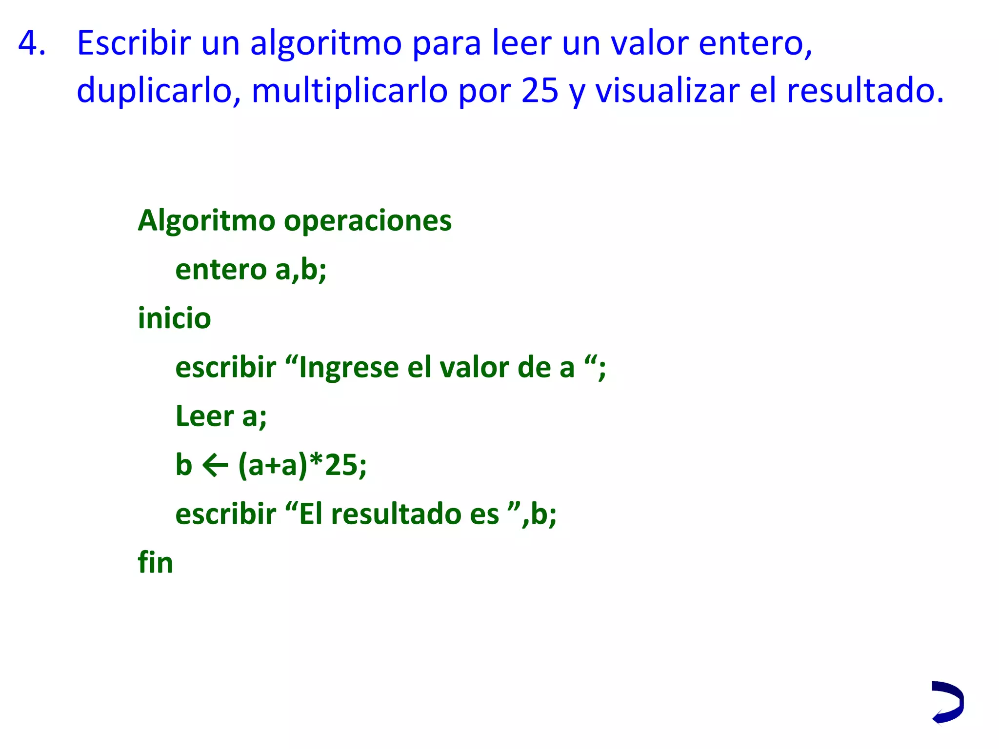 4. Escribir un algoritmo para leer un valor entero, 
duplicarlo, multiplicarlo por 25 y visualizar el resultado.
Algoritmo operaciones
entero a,b;
inicio
escribir “Ingrese el valor de a “;
Leer a;
b ← (a+a)*25;
escribir “El resultado es ”,b;
fin
 