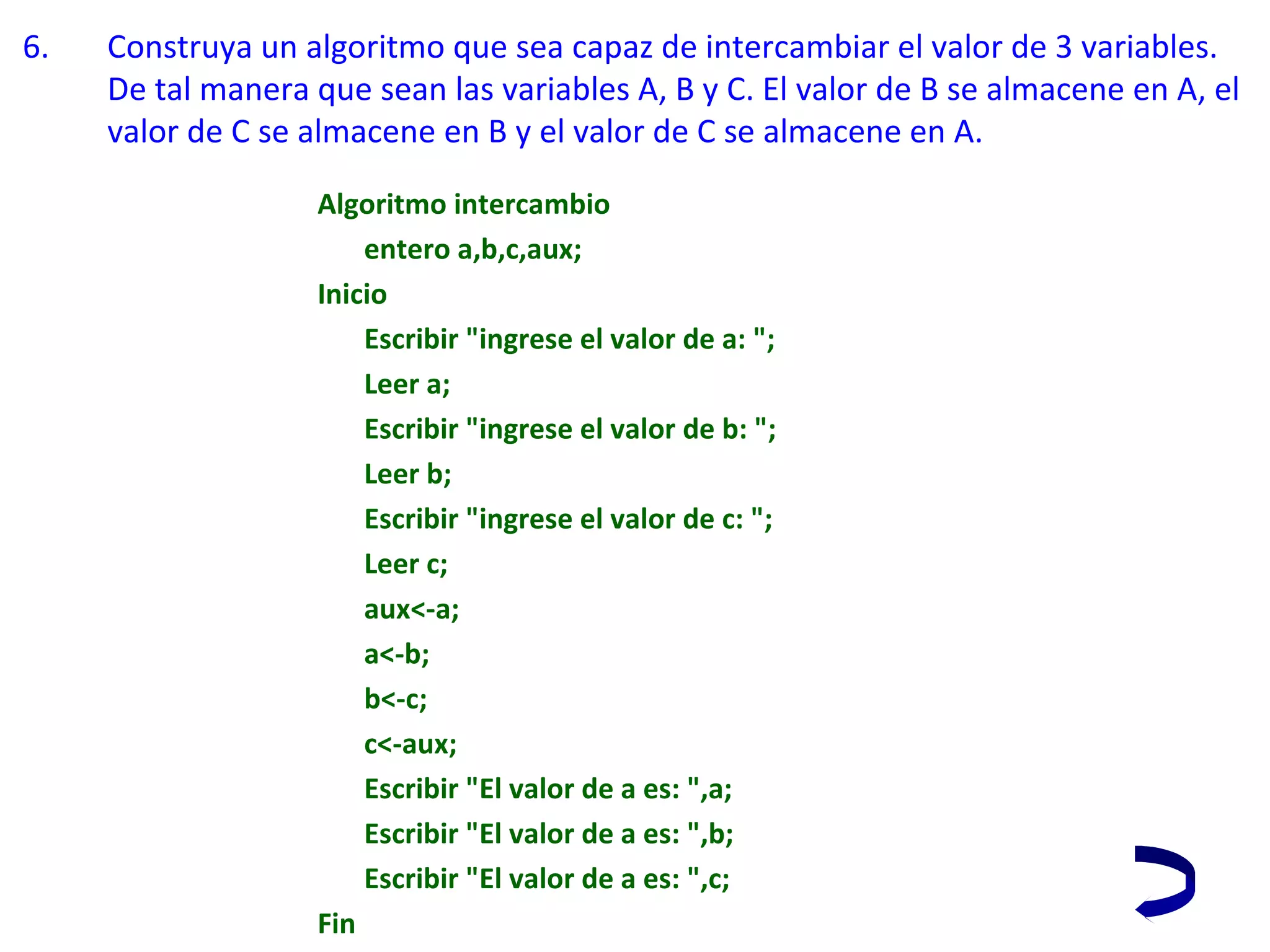 6. Construya un algoritmo que sea capaz de intercambiar el valor de 3 variables. 
De tal manera que sean las variables A, B y C. El valor de B se almacene en A, el 
valor de C se almacene en B y el valor de C se almacene en A.
Algoritmo intercambio
entero a,b,c,aux;
Inicio
Escribir "ingrese el valor de a: ";
Leer a;
Escribir "ingrese el valor de b: ";
Leer b;
Escribir "ingrese el valor de c: ";
Leer c;
aux<-a;
a<-b;
b<-c;
c<-aux;
Escribir "El valor de a es: ",a;
Escribir "El valor de a es: ",b;
Escribir "El valor de a es: ",c;
Fin
 