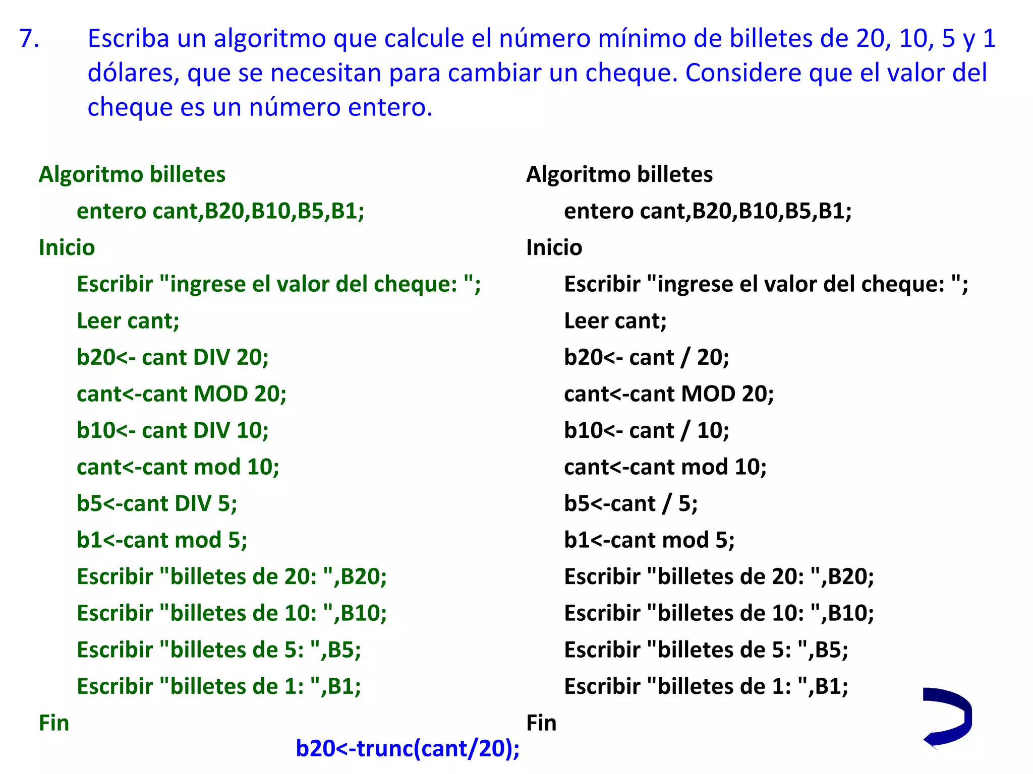 7. Escriba un algoritmo que calcule el número mínimo de billetes de 20, 10, 5 y 1
dólares, que se necesitan para cambiar un cheque. Considere que el valor del
cheque es un número entero.
b20<-trunc(cant/20);
Algoritmo billetes
entero cant,B20,B10,B5,B1;
Inicio
Escribir "ingrese el valor del cheque: ";
Leer cant;
b20<- cant DIV 20;
cant<-cant MOD 20;
b10<- cant DIV 10;
cant<-cant mod 10;
b5<-cant DIV 5;
b1<-cant mod 5;
Escribir "billetes de 20: ",B20;
Escribir "billetes de 10: ",B10;
Escribir "billetes de 5: ",B5;
Escribir "billetes de 1: ",B1;
Fin
Algoritmo billetes
entero cant,B20,B10,B5,B1;
Inicio
Escribir "ingrese el valor del cheque: ";
Leer cant;
b20<- cant / 20;
cant<-cant MOD 20;
b10<- cant / 10;
cant<-cant mod 10;
b5<-cant / 5;
b1<-cant mod 5;
Escribir "billetes de 20: ",B20;
Escribir "billetes de 10: ",B10;
Escribir "billetes de 5: ",B5;
Escribir "billetes de 1: ",B1;
Fin
 