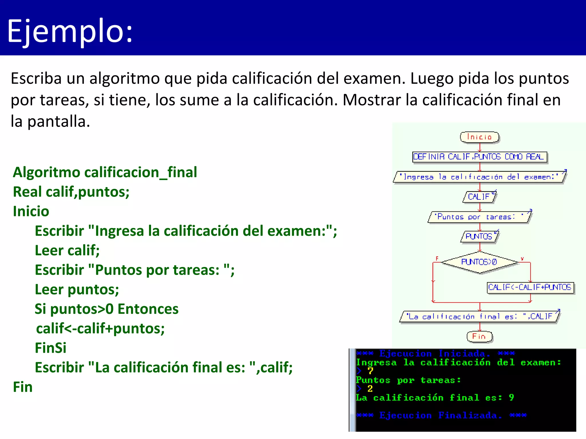 Ejemplo:
Algoritmo calificacion_final
Real calif,puntos;
Inicio
Escribir "Ingresa la calificación del examen:";
Leer calif;
Escribir "Puntos por tareas: ";
Leer puntos;
Si puntos>0 Entonces
calif<-calif+puntos;
FinSi
Escribir "La calificación final es: ",calif;
Fin
Escriba un algoritmo que pida calificación del examen. Luego pida los puntos
por tareas, si tiene, los sume a la calificación. Mostrar la calificación final en
la pantalla.
 