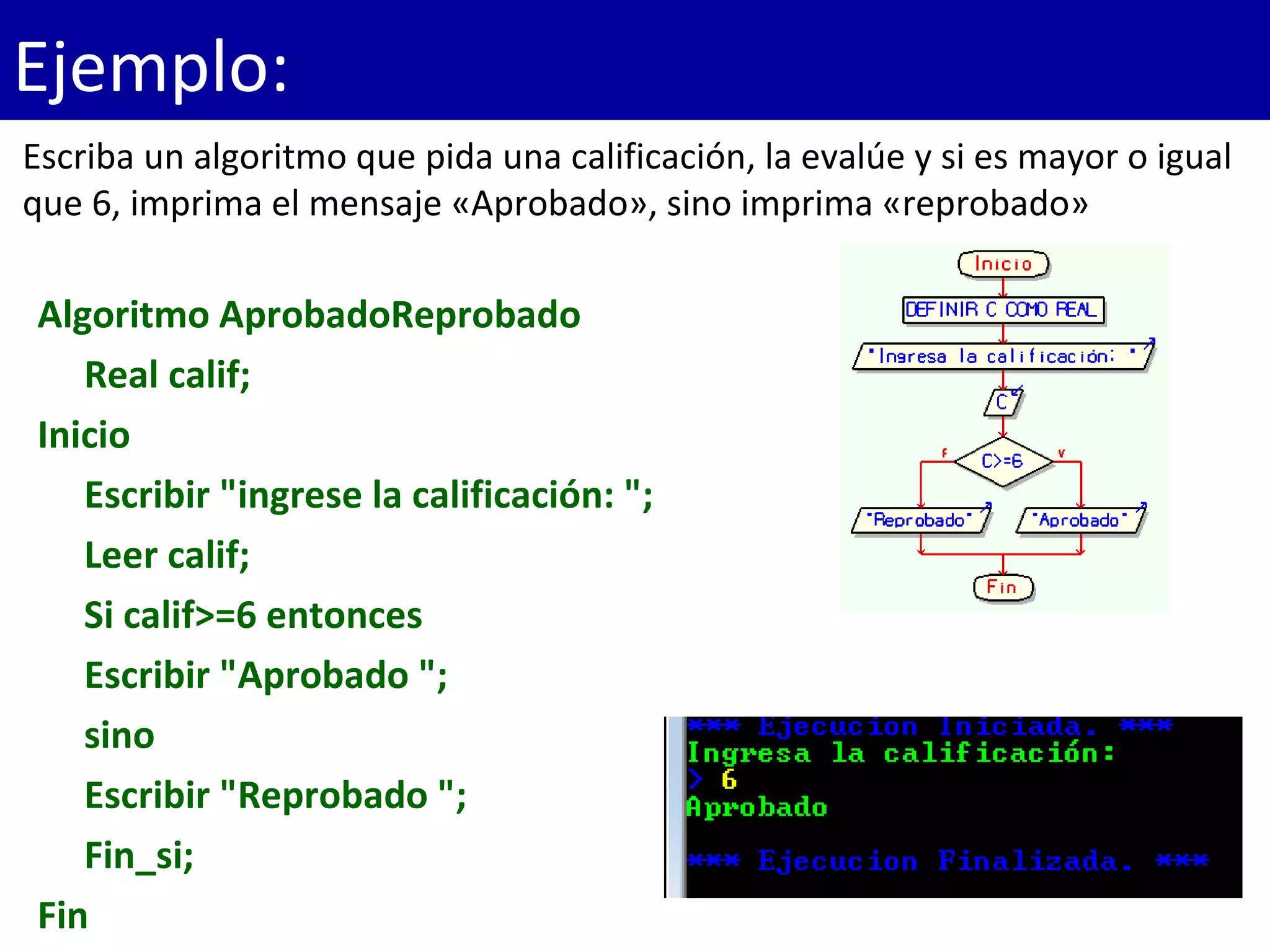 Ejemplo:
Algoritmo AprobadoReprobado
Real calif;
Inicio
Escribir "ingrese la calificación: ";
Leer calif;
Si calif>=6 entonces
Escribir "Aprobado ";
sino
Escribir "Reprobado ";
Fin_si;
Fin
Escriba un algoritmo que pida una calificación, la evalúe y si es mayor o igual
que 6, imprima el mensaje «Aprobado», sino imprima «reprobado»
 