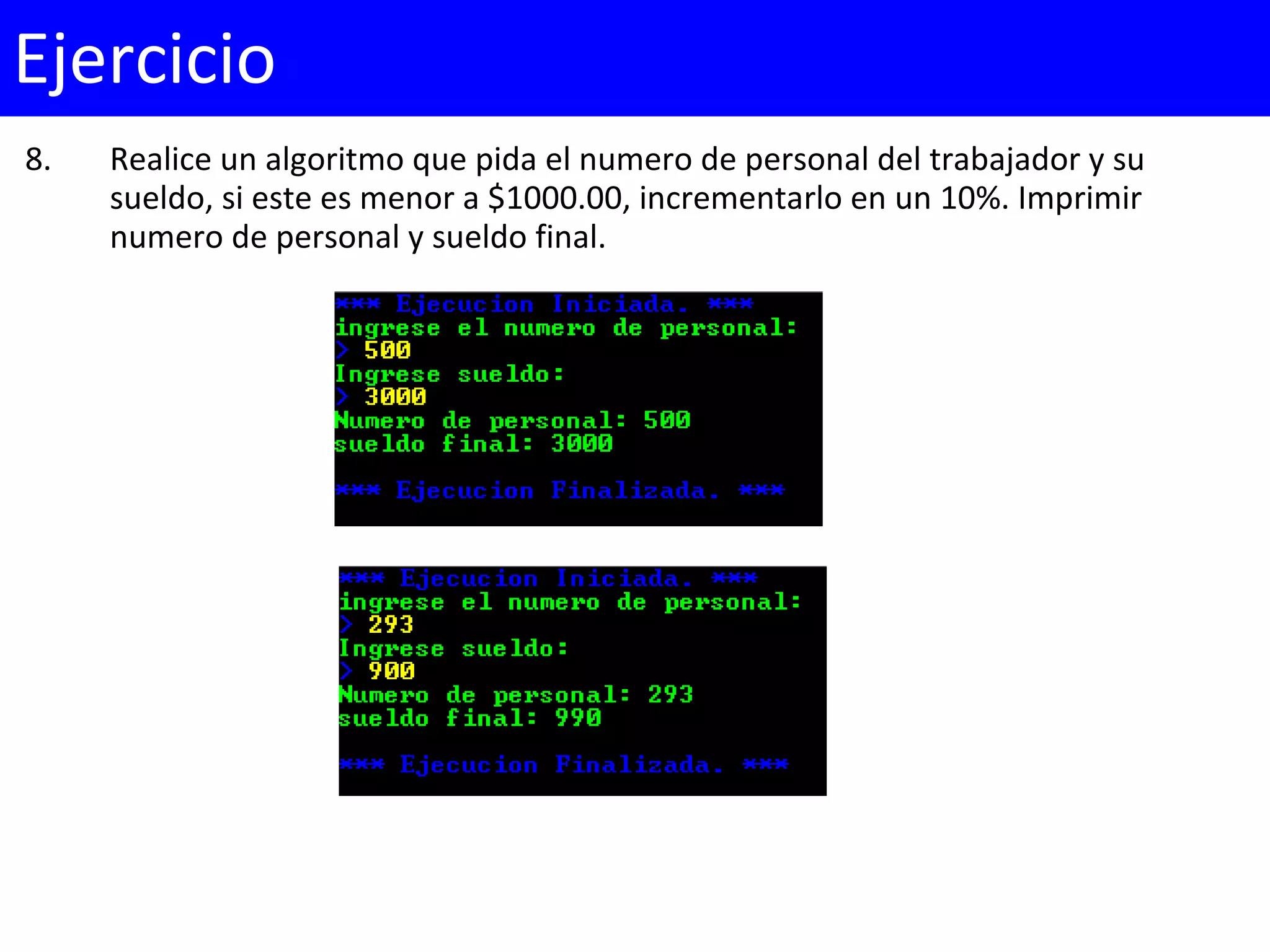 8. Realice un algoritmo que pida el numero de personal del trabajador y su
sueldo, si este es menor a $1000.00, incrementarlo en un 10%. Imprimir
numero de personal y sueldo final.
Ejercicio
 