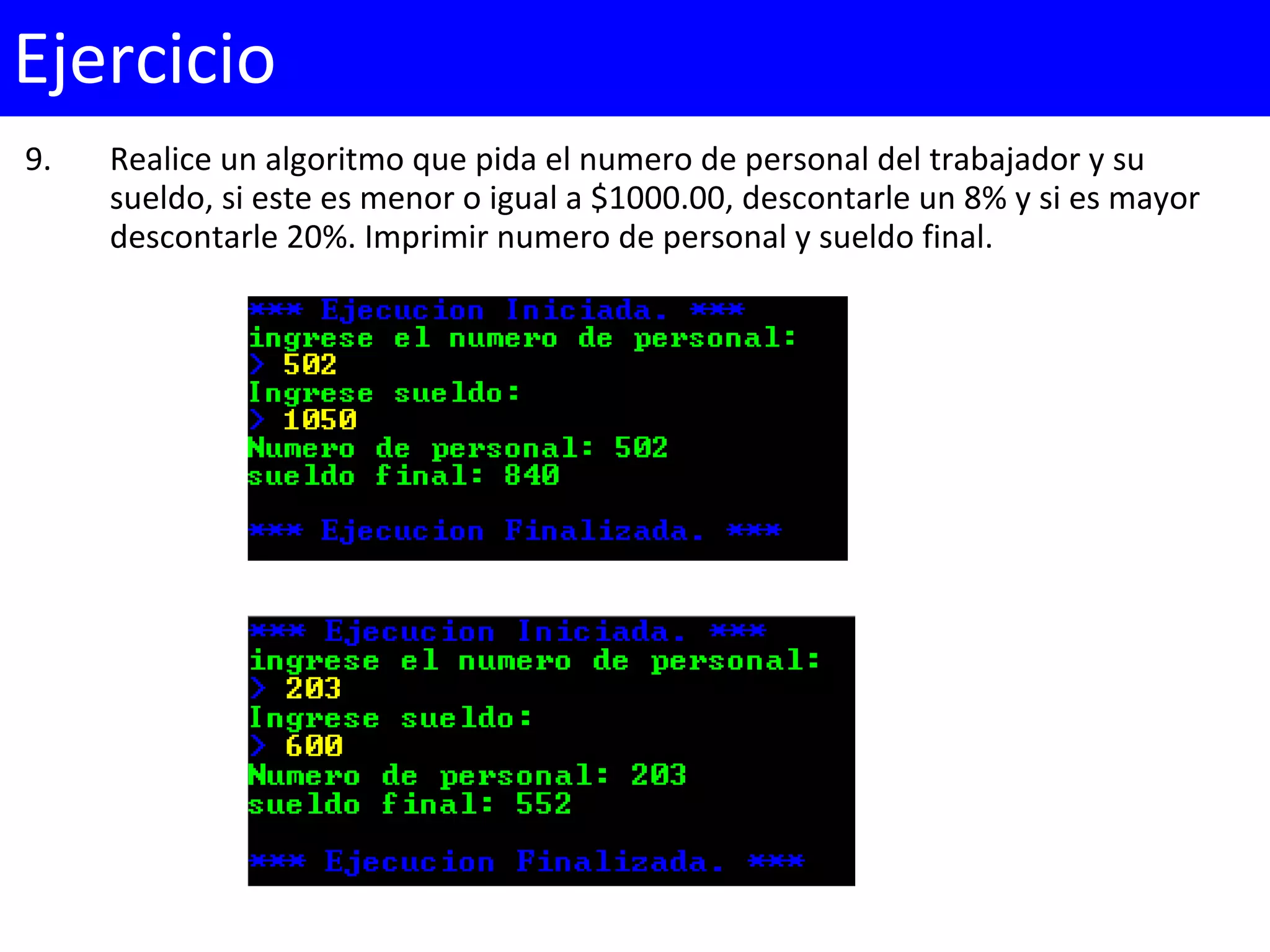 9. Realice un algoritmo que pida el numero de personal del trabajador y su
sueldo, si este es menor o igual a $1000.00, descontarle un 8% y si es mayor
descontarle 20%. Imprimir numero de personal y sueldo final.
Ejercicio
 