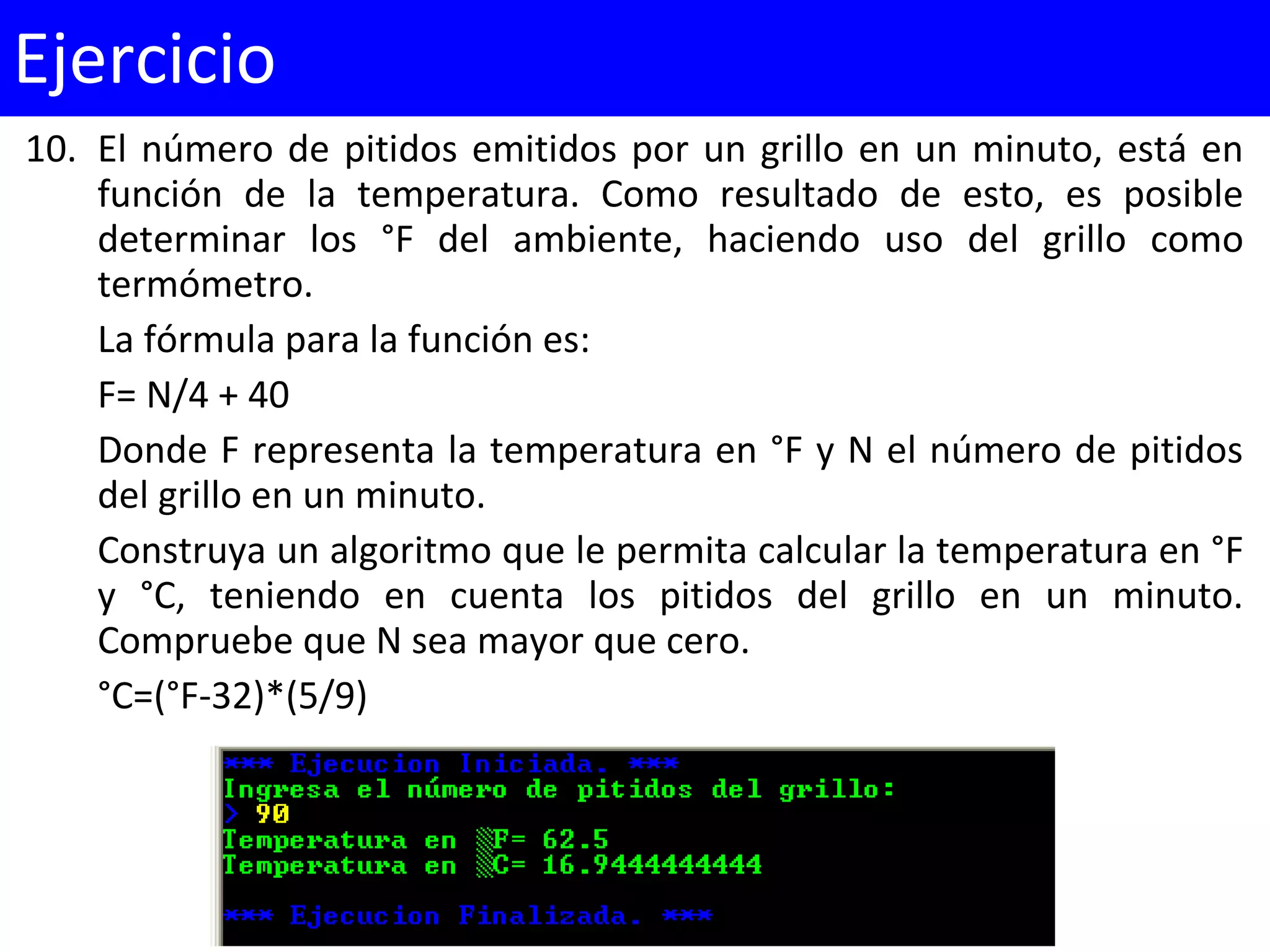 10. El número de pitidos emitidos por un grillo en un minuto, está en
función de la temperatura. Como resultado de esto, es posible
determinar los °F del ambiente, haciendo uso del grillo como
termómetro.
La fórmula para la función es:
F= N/4 + 40
Donde F representa la temperatura en °F y N el número de pitidos
del grillo en un minuto.
Construya un algoritmo que le permita calcular la temperatura en °F
y °C, teniendo en cuenta los pitidos del grillo en un minuto.
Compruebe que N sea mayor que cero.
°C=(°F-32)*(5/9)
Ejercicio
 