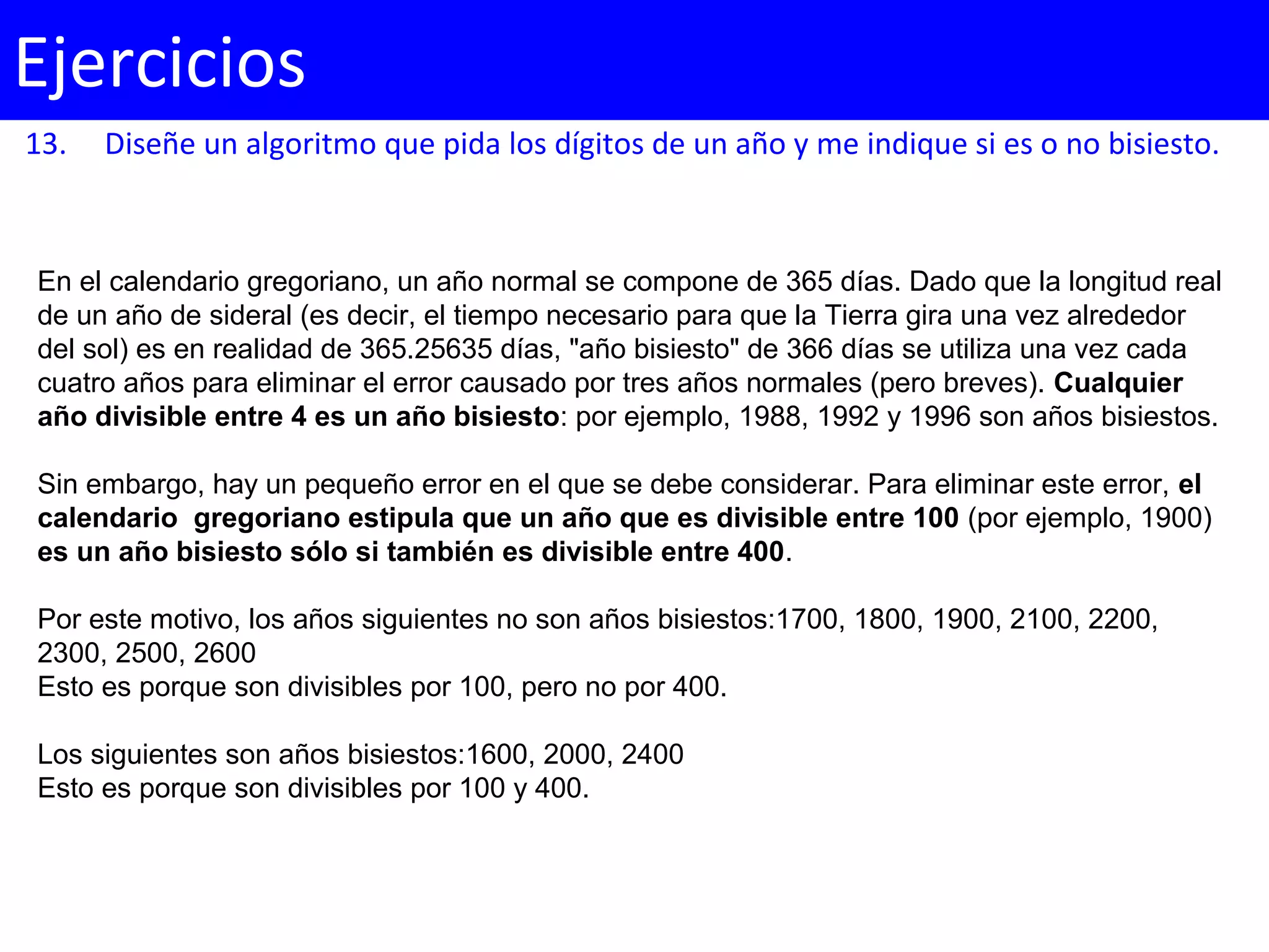 13. Diseñe un algoritmo que pida los dígitos de un año y me indique si es o no bisiesto.
Ejercicios
En el calendario gregoriano, un año normal se compone de 365 días. Dado que la longitud real
de un año de sideral (es decir, el tiempo necesario para que la Tierra gira una vez alrededor
del sol) es en realidad de 365.25635 días, "año bisiesto" de 366 días se utiliza una vez cada
cuatro años para eliminar el error causado por tres años normales (pero breves). Cualquier
año divisible entre 4 es un año bisiesto: por ejemplo, 1988, 1992 y 1996 son años bisiestos.
Sin embargo, hay un pequeño error en el que se debe considerar. Para eliminar este error, el
calendario gregoriano estipula que un año que es divisible entre 100 (por ejemplo, 1900)
es un año bisiesto sólo si también es divisible entre 400.
Por este motivo, los años siguientes no son años bisiestos:1700, 1800, 1900, 2100, 2200,
2300, 2500, 2600
Esto es porque son divisibles por 100, pero no por 400.
Los siguientes son años bisiestos:1600, 2000, 2400
Esto es porque son divisibles por 100 y 400.
 