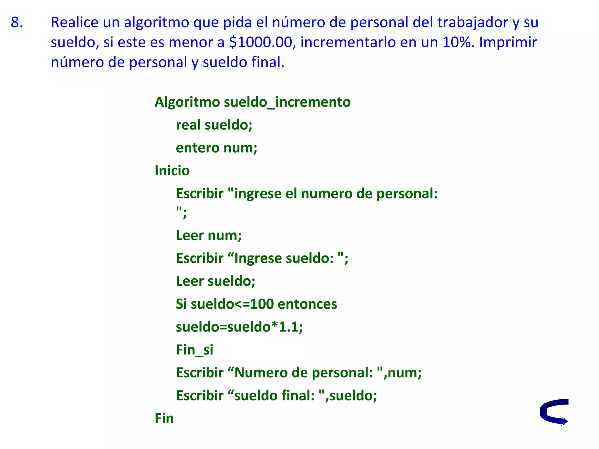 8. Realice un algoritmo que pida el número de personal del trabajador y su
sueldo, si este es menor a $1000.00, incrementarlo en un 10%. Imprimir
número de personal y sueldo final.
Algoritmo sueldo_incremento
real sueldo;
entero num;
Inicio
Escribir "ingrese el numero de personal:
";
Leer num;
Escribir “Ingrese sueldo: ";
Leer sueldo;
Si sueldo<=100 entonces
sueldo=sueldo*1.1;
Fin_si
Escribir “Numero de personal: ",num;
Escribir “sueldo final: ",sueldo;
Fin
 