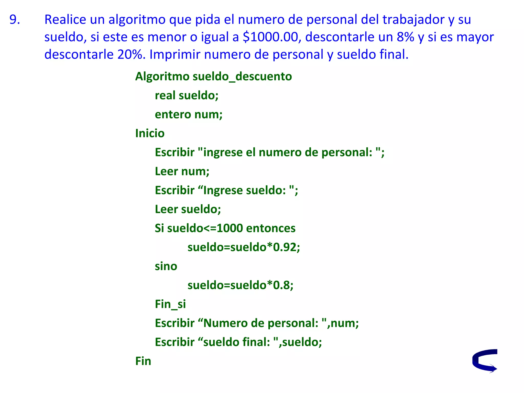 9. Realice un algoritmo que pida el numero de personal del trabajador y su
sueldo, si este es menor o igual a $1000.00, descontarle un 8% y si es mayor
descontarle 20%. Imprimir numero de personal y sueldo final.
Algoritmo sueldo_descuento
real sueldo;
entero num;
Inicio
Escribir "ingrese el numero de personal: ";
Leer num;
Escribir “Ingrese sueldo: ";
Leer sueldo;
Si sueldo<=1000 entonces
sueldo=sueldo*0.92;
sino
sueldo=sueldo*0.8;
Fin_si
Escribir “Numero de personal: ",num;
Escribir “sueldo final: ",sueldo;
Fin
 