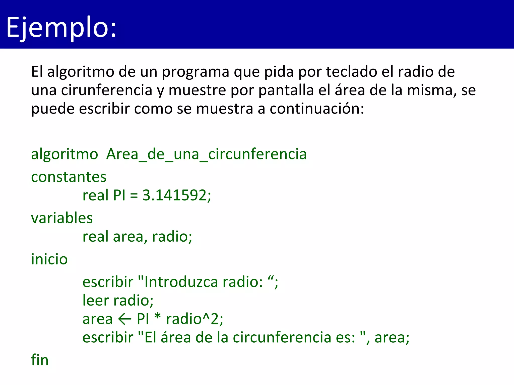 El algoritmo de un programa que pida por teclado el radio de 
una cirunferencia y muestre por pantalla el área de la misma, se 
puede escribir como se muestra a continuación:
algoritmo  Area_de_una_circunferencia
constantes
    real PI = 3.141592;
variables
    real area, radio;
inicio
    escribir "Introduzca radio: “;
    leer radio;
    area ← PI * radio^2;
    escribir "El área de la circunferencia es: ", area;
fin
Ejemplo:
 