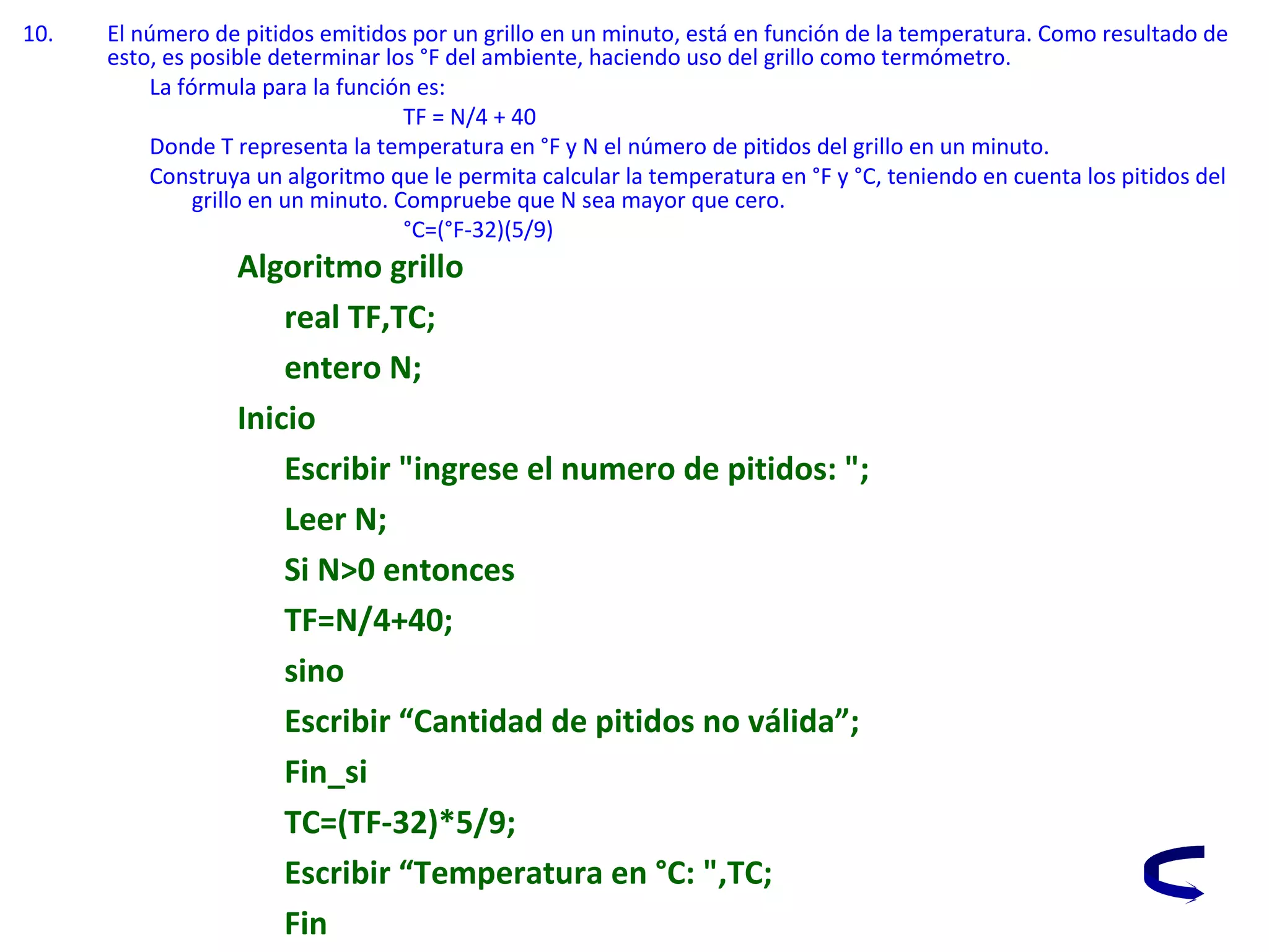 10. El número de pitidos emitidos por un grillo en un minuto, está en función de la temperatura. Como resultado de
esto, es posible determinar los °F del ambiente, haciendo uso del grillo como termómetro.
La fórmula para la función es:
TF = N/4 + 40
Donde T representa la temperatura en °F y N el número de pitidos del grillo en un minuto.
Construya un algoritmo que le permita calcular la temperatura en °F y °C, teniendo en cuenta los pitidos del
grillo en un minuto. Compruebe que N sea mayor que cero.
°C=(°F-32)(5/9)
Algoritmo grillo
real TF,TC;
entero N;
Inicio
Escribir "ingrese el numero de pitidos: ";
Leer N;
Si N>0 entonces
TF=N/4+40;
sino
Escribir “Cantidad de pitidos no válida”;
Fin_si
TC=(TF-32)*5/9;
Escribir “Temperatura en °C: ",TC;
Fin
 