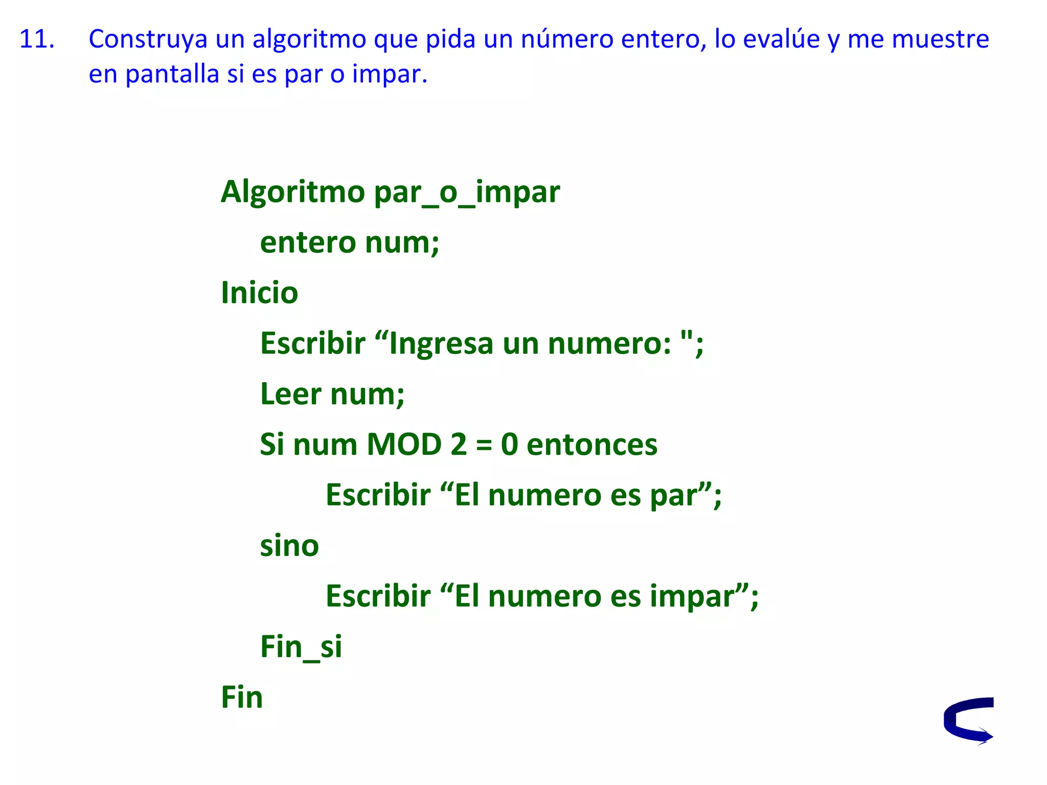 11. Construya un algoritmo que pida un número entero, lo evalúe y me muestre
en pantalla si es par o impar.
Algoritmo par_o_impar
entero num;
Inicio
Escribir “Ingresa un numero: ";
Leer num;
Si num MOD 2 = 0 entonces
Escribir “El numero es par”;
sino
Escribir “El numero es impar”;
Fin_si
Fin
 