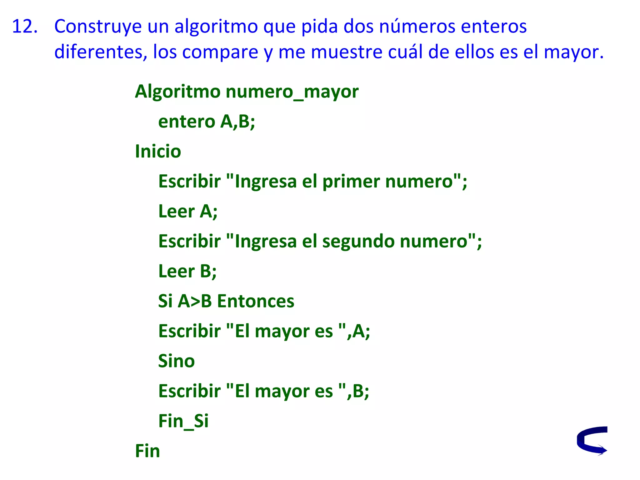 12. Construye un algoritmo que pida dos números enteros
diferentes, los compare y me muestre cuál de ellos es el mayor.
Algoritmo numero_mayor
entero A,B;
Inicio
Escribir "Ingresa el primer numero";
Leer A;
Escribir "Ingresa el segundo numero";
Leer B;
Si A>B Entonces
Escribir "El mayor es ",A;
Sino
Escribir "El mayor es ",B;
Fin_Si
Fin
 