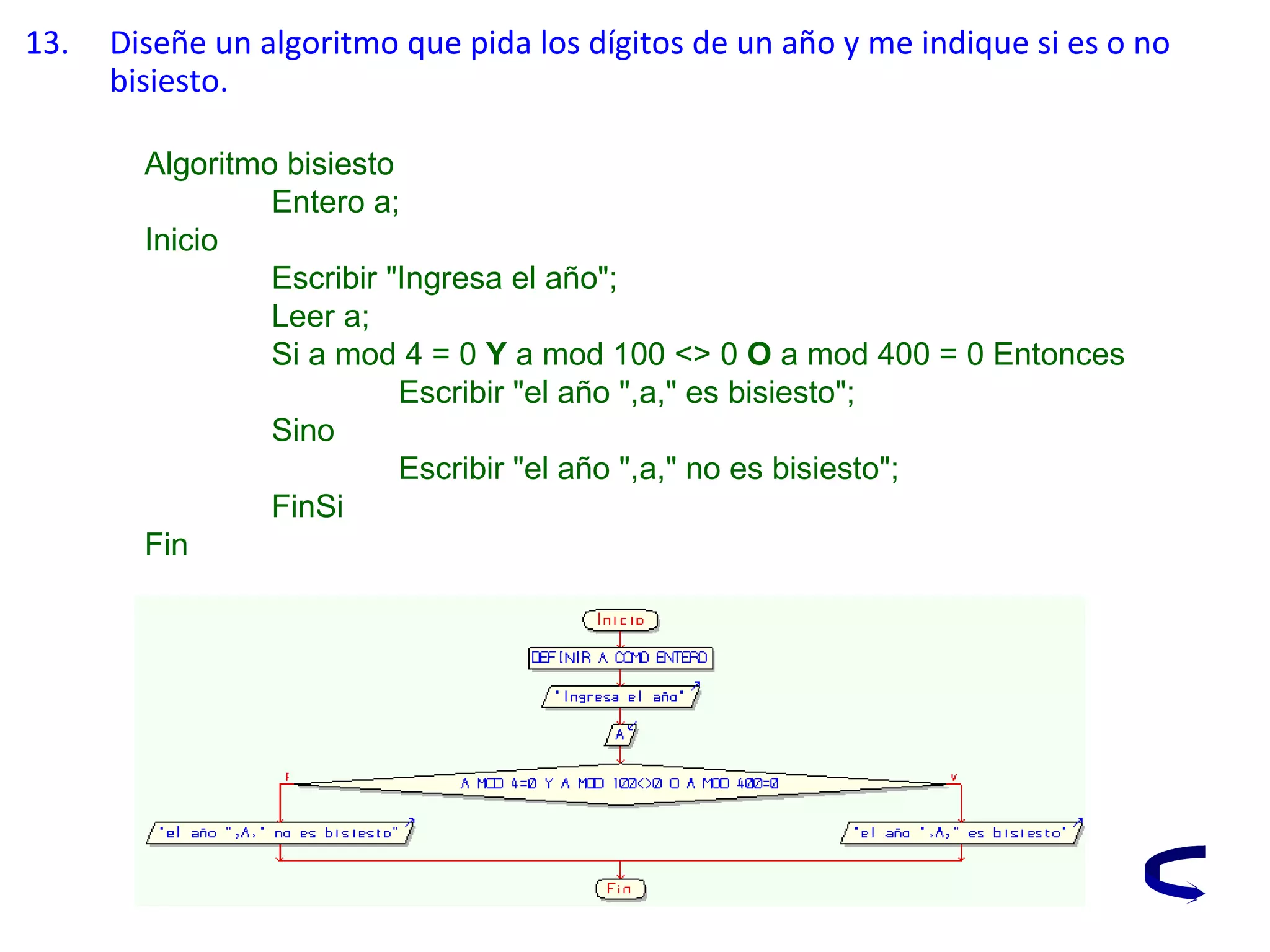 13. Diseñe un algoritmo que pida los dígitos de un año y me indique si es o no
bisiesto.
Algoritmo bisiesto
Entero a;
Inicio
Escribir "Ingresa el año";
Leer a;
Si a mod 4 = 0 Y a mod 100 <> 0 O a mod 400 = 0 Entonces
Escribir "el año ",a," es bisiesto";
Sino
Escribir "el año ",a," no es bisiesto";
FinSi
Fin
 