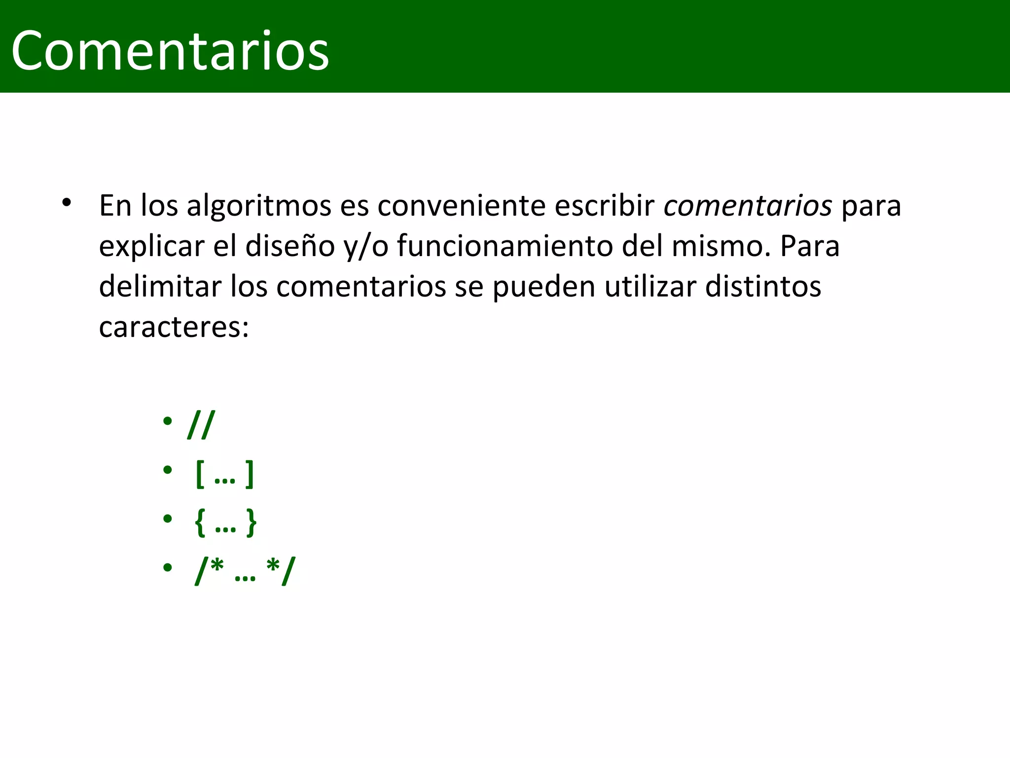 • En los algoritmos es conveniente escribir comentarios para 
explicar el diseño y/o funcionamiento del mismo. Para 
delimitar los comentarios se pueden utilizar distintos 
caracteres:
• //
• [ … ]
• { … }
• /* … */
Comentarios
 
