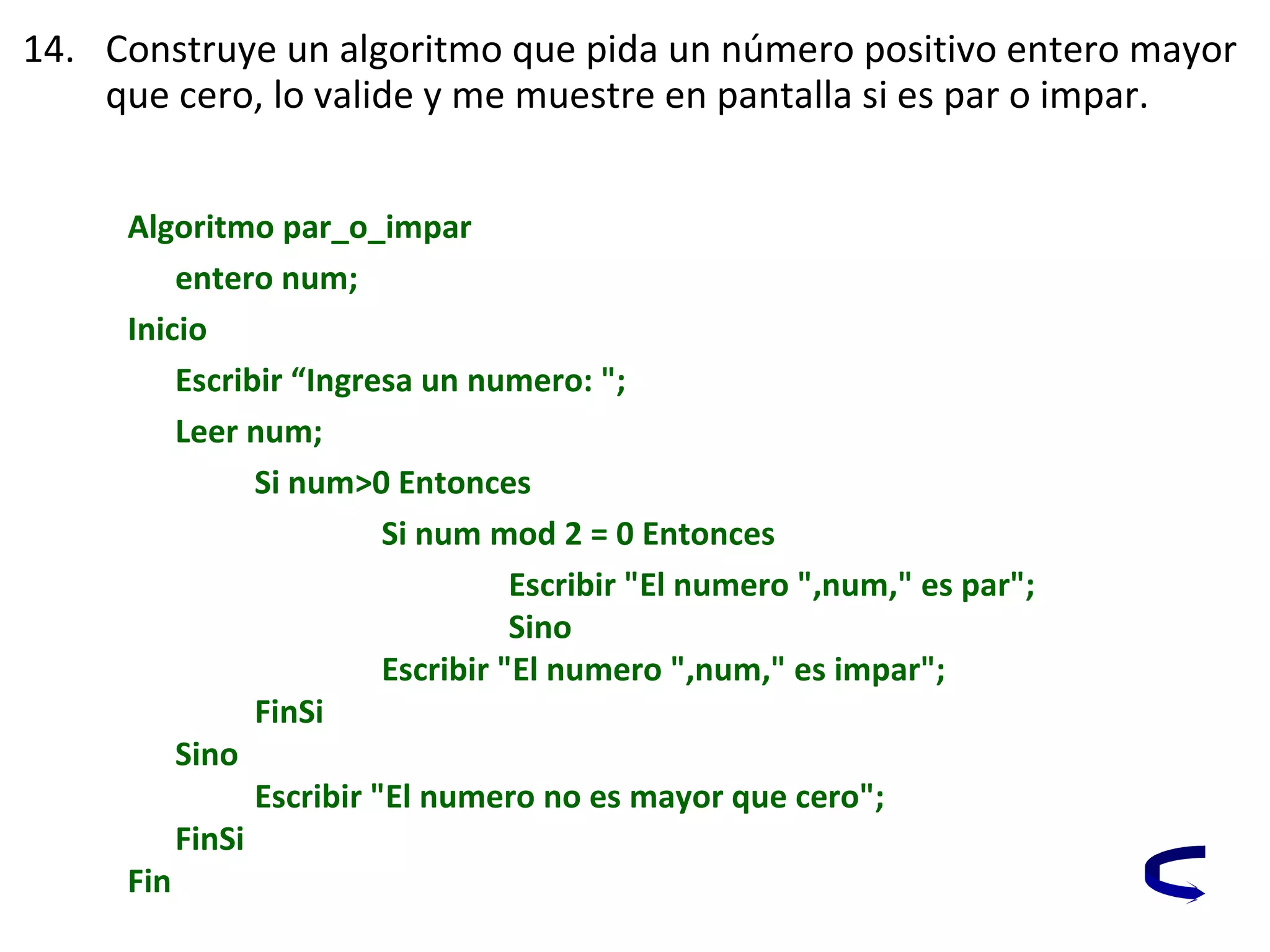 14. Construye un algoritmo que pida un número positivo entero mayor
que cero, lo valide y me muestre en pantalla si es par o impar.
Algoritmo par_o_impar
entero num;
Inicio
Escribir “Ingresa un numero: ";
Leer num;
Si num>0 Entonces
Si num mod 2 = 0 Entonces
Escribir "El numero ",num," es par";
Sino
Escribir "El numero ",num," es impar";
FinSi
Sino
Escribir "El numero no es mayor que cero";
FinSi
Fin
 