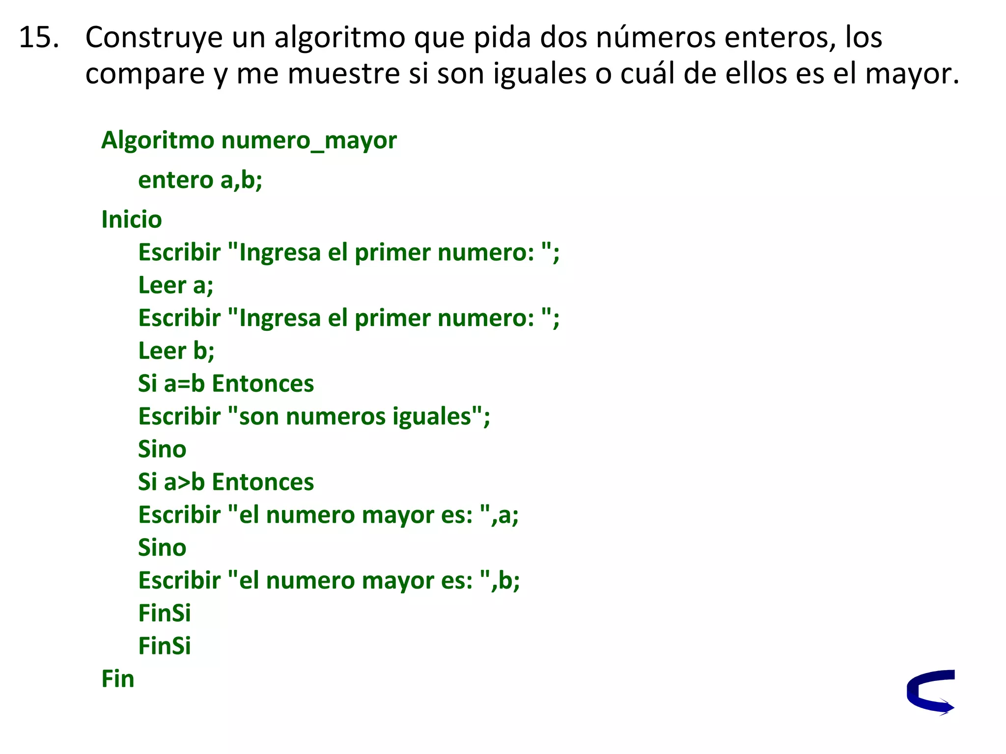 15. Construye un algoritmo que pida dos números enteros, los
compare y me muestre si son iguales o cuál de ellos es el mayor.
Algoritmo numero_mayor
entero a,b;
Inicio
Escribir "Ingresa el primer numero: ";
Leer a;
Escribir "Ingresa el primer numero: ";
Leer b;
Si a=b Entonces
Escribir "son numeros iguales";
Sino
Si a>b Entonces
Escribir "el numero mayor es: ",a;
Sino
Escribir "el numero mayor es: ",b;
FinSi
FinSi
Fin
 