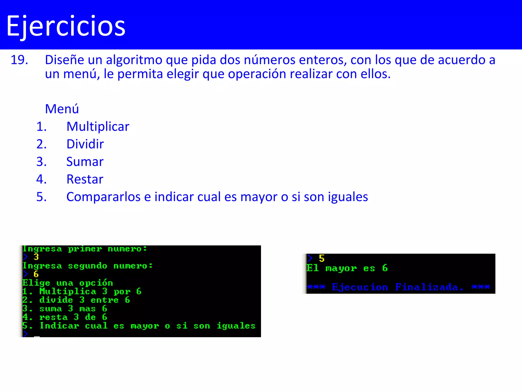 19. Diseñe un algoritmo que pida dos números enteros, con los que de acuerdo a
un menú, le permita elegir que operación realizar con ellos.
Menú
1. Multiplicar
2. Dividir
3. Sumar
4. Restar
5. Compararlos e indicar cual es mayor o si son iguales
Ejercicios
 