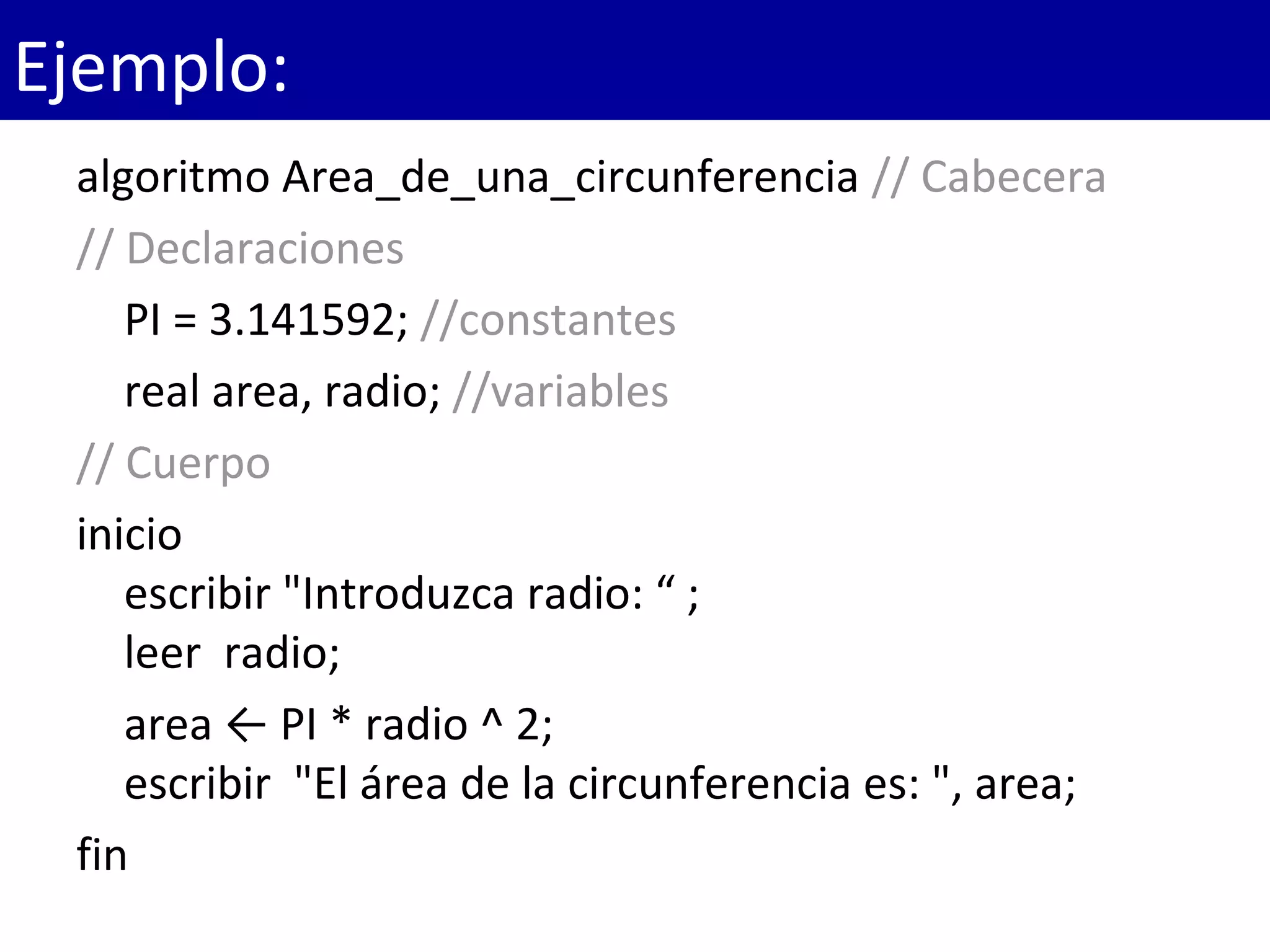 algoritmo Area_de_una_circunferencia // Cabecera
// Declaraciones
PI = 3.141592; //constantes
real area, radio; //variables
// Cuerpo 
inicio
escribir "Introduzca radio: “ ;
leer  radio; 
area ← PI * radio ^ 2;
escribir  "El área de la circunferencia es: ", area;
fin
Ejemplo:
 