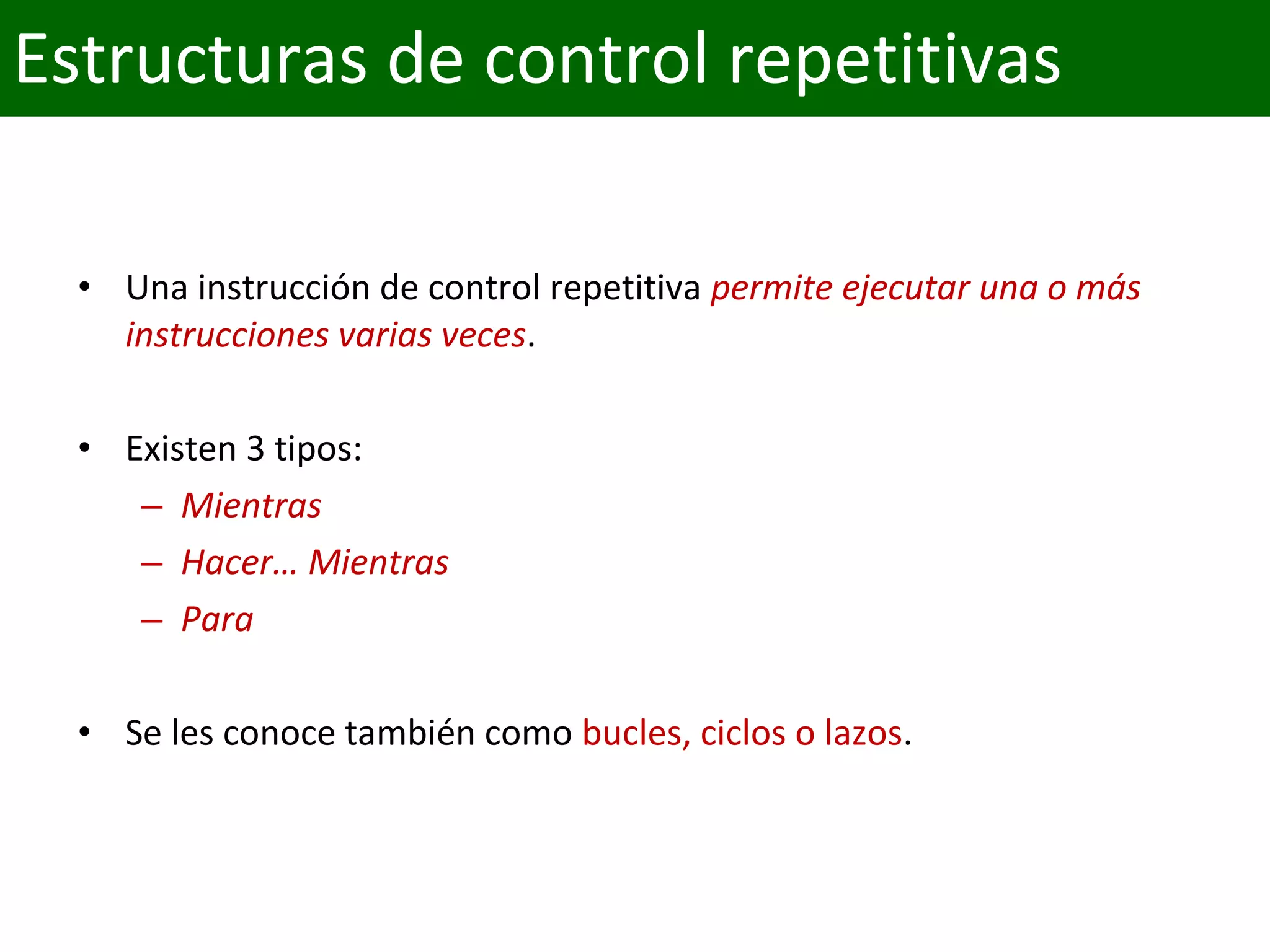 Estructuras de control repetitivas
• Una instrucción de control repetitiva permite ejecutar una o más
instrucciones varias veces.
• Existen 3 tipos:
– Mientras
– Hacer… Mientras
– Para
• Se les conoce también como bucles, ciclos o lazos.
 