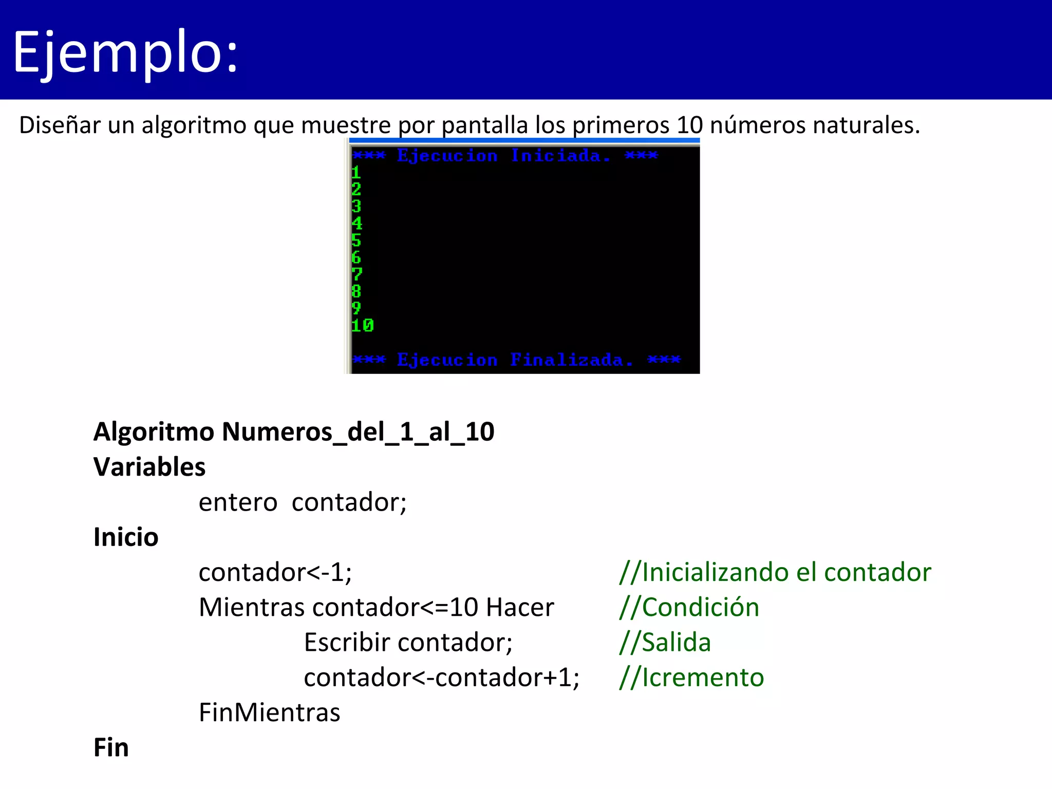 Algoritmo Numeros_del_1_al_10
Variables
entero contador;
Inicio
contador<-1; //Inicializando el contador
Mientras contador<=10 Hacer //Condición
Escribir contador; //Salida
contador<-contador+1; //Icremento
FinMientras
Fin
Ejemplo:
Diseñar un algoritmo que muestre por pantalla los primeros 10 números naturales.
 