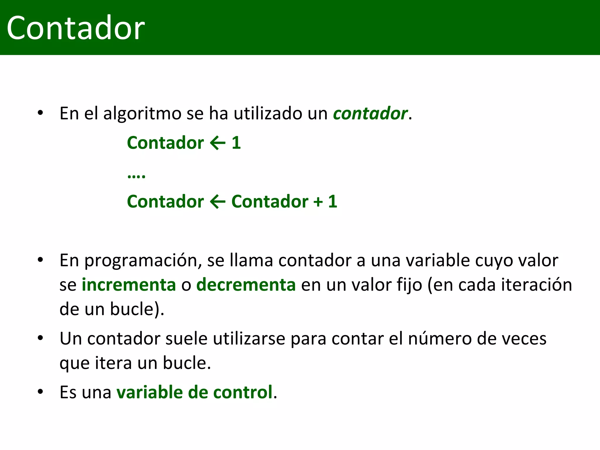 • En el algoritmo se ha utilizado un contador.
Contador ← 1
….
Contador ← Contador + 1
• En programación, se llama contador a una variable cuyo valor
se incrementa o decrementa en un valor fijo (en cada iteración
de un bucle).
• Un contador suele utilizarse para contar el número de veces
que itera un bucle.
• Es una variable de control.
Contador
 