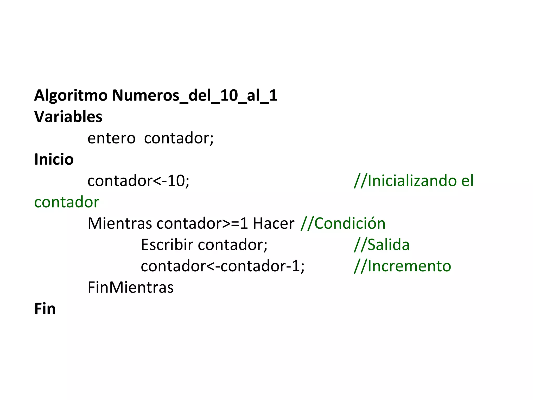 Algoritmo Numeros_del_10_al_1
Variables
entero contador;
Inicio
contador<-10; //Inicializando el
contador
Mientras contador>=1 Hacer //Condición
Escribir contador; //Salida
contador<-contador-1; //Incremento
FinMientras
Fin
 