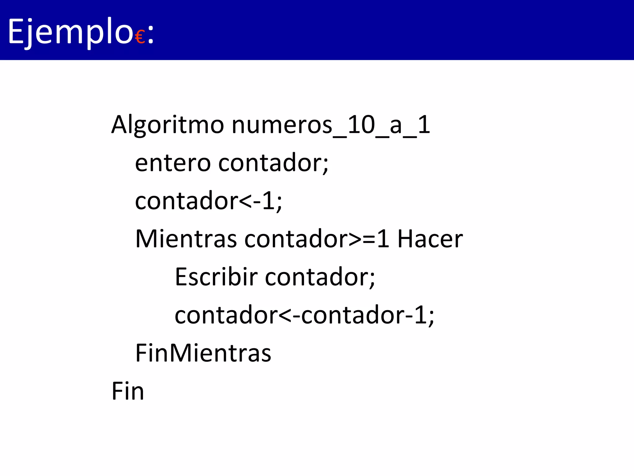 Algoritmo numeros_10_a_1
entero contador;
contador<-1;
Mientras contador>=1 Hacer
Escribir contador;
contador<-contador-1;
FinMientras
Fin
Ejemplo€:
 