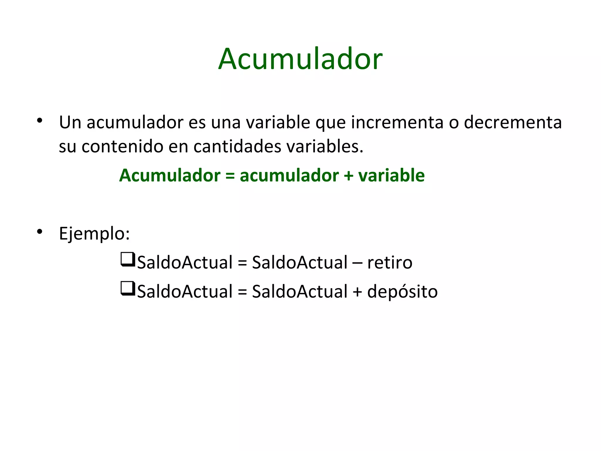 Acumulador
• Un acumulador es una variable que incrementa o decrementa
su contenido en cantidades variables.
Acumulador = acumulador + variable
• Ejemplo:
SaldoActual = SaldoActual – retiro
SaldoActual = SaldoActual + depósito
 