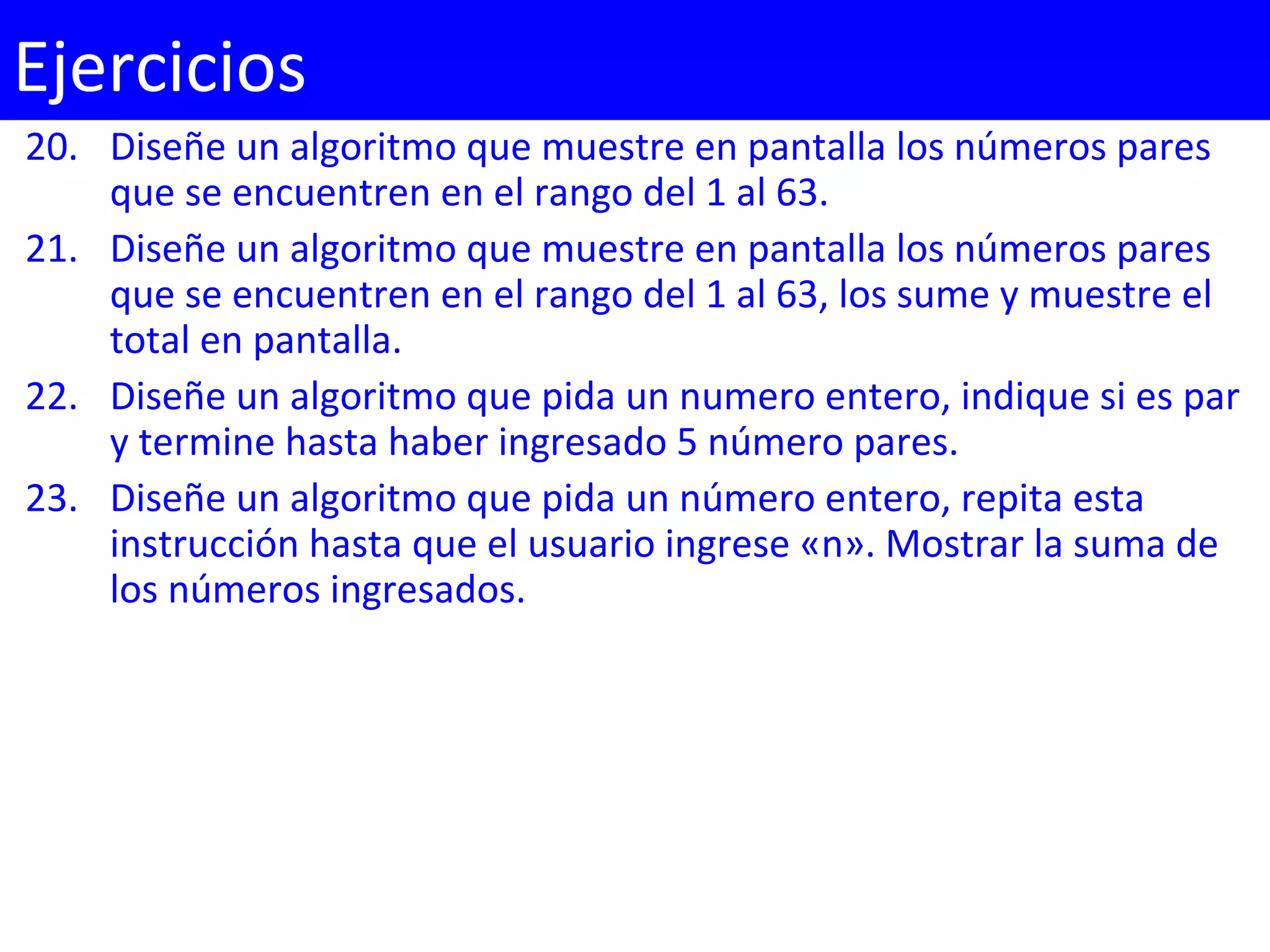 20. Diseñe un algoritmo que muestre en pantalla los números pares
que se encuentren en el rango del 1 al 63.
21. Diseñe un algoritmo que muestre en pantalla los números pares
que se encuentren en el rango del 1 al 63, los sume y muestre el
total en pantalla.
22. Diseñe un algoritmo que pida un numero entero, indique si es par
y termine hasta haber ingresado 5 número pares.
23. Diseñe un algoritmo que pida un número entero, repita esta
instrucción hasta que el usuario ingrese «n». Mostrar la suma de
los números ingresados.
Ejercicios
 