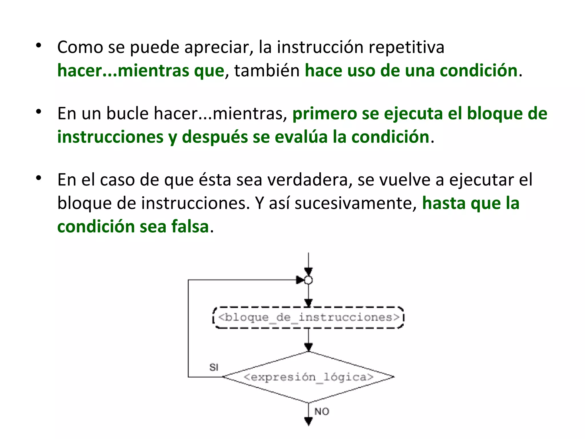 • Como se puede apreciar, la instrucción repetitiva
hacer...mientras que, también hace uso de una condición.
• En un bucle hacer...mientras, primero se ejecuta el bloque de
instrucciones y después se evalúa la condición.
• En el caso de que ésta sea verdadera, se vuelve a ejecutar el
bloque de instrucciones. Y así sucesivamente, hasta que la
condición sea falsa.
 