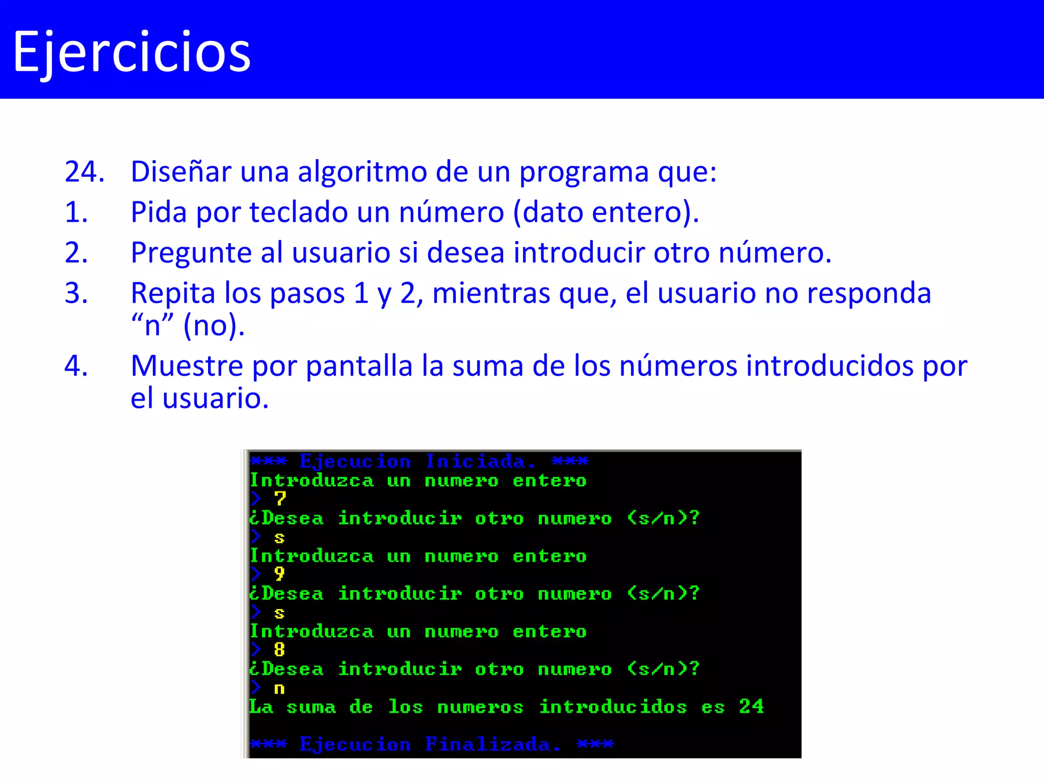 24. Diseñar una algoritmo de un programa que:
1. Pida por teclado un número (dato entero).
2. Pregunte al usuario si desea introducir otro número.
3. Repita los pasos 1 y 2, mientras que, el usuario no responda
“n” (no).
4. Muestre por pantalla la suma de los números introducidos por
el usuario.
Ejercicios
 