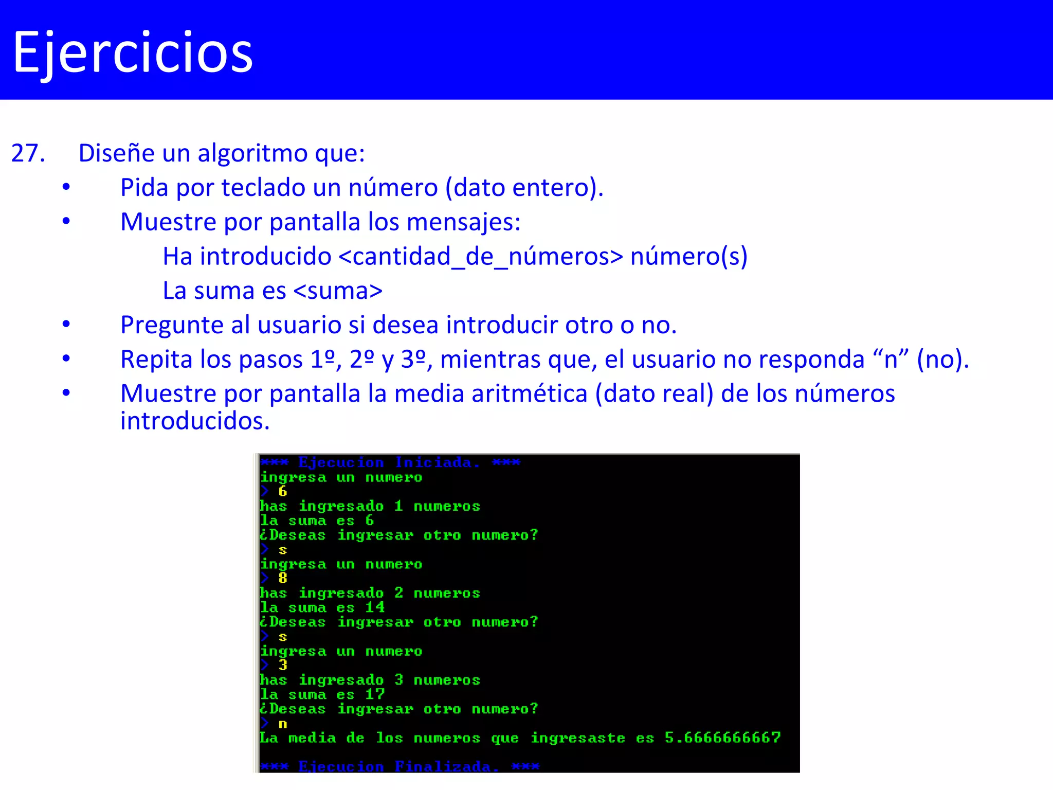 27. Diseñe un algoritmo que:
• Pida por teclado un número (dato entero).
• Muestre por pantalla los mensajes:
Ha introducido <cantidad_de_números> número(s)
La suma es <suma>
• Pregunte al usuario si desea introducir otro o no.
• Repita los pasos 1º, 2º y 3º, mientras que, el usuario no responda “n” (no).
• Muestre por pantalla la media aritmética (dato real) de los números
introducidos.
Ejercicios
 